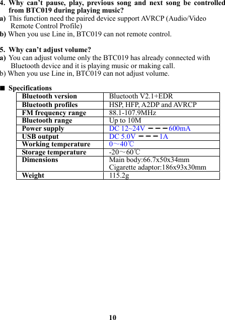 4. Why can’t pause, play, previous song and next song be controlled from BTC019 during playing music? a) This function need the paired device support AVRCP (Audio/Video Remote Control Profile) b) When you use Line in, BTC019 can not remote control.    5. Why can’t adjust volume? a) You can adjust volume only the BTC019 has already connected with Bluetooth device and it is playing music or making call. b) When you use Line in, BTC019 can not adjust volume.   Specifications Bluetooth version Bluetooth V2.1+EDRBluetooth profiles HSP, HFP, A2DP and AVRCPFM frequency range88.1-107.9MHzBluetooth rangeUp to 10MPower supplyDC 12~24V600mAUSB output DC 5.0V1AWorking temperature 0～40℃Storage temperature-20～60℃Dimensions Main body:66.7x50x34mmCigarette adaptor:186x93x30mmWeight  115.2g                 10 