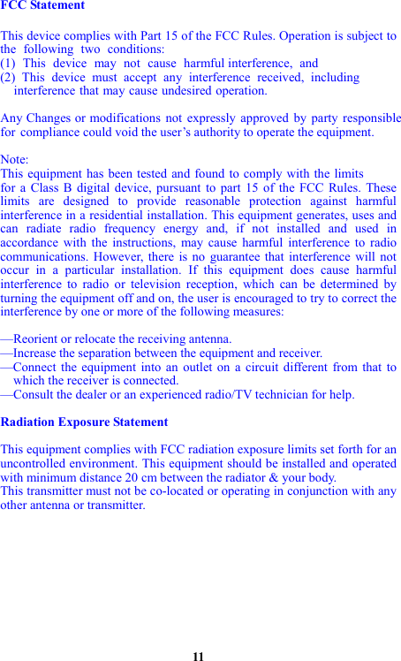 FCC Statement  This device complies with Part 15 of the FCC Rules. Operation is subject to the following two conditions: (1) This device may not cause harmful interference, and(2) This device must accept any interference received, including    interference that may cause undesired operation.  Any Changes or modifications not expressly approved by party responsiblefor compliance could void the user’s authority to operate the equipment.  Note: This equipment has been tested and found to comply with the limits for a Class B digital device, pursuant to part 15 of the FCC Rules. These limits are designed to provide reasonable protection against harmful interference in a residential installation. This equipment generates, uses and can radiate radio frequency energy and, if not installed and used in accordance with the instructions, may cause harmful interference to radio communications. However, there is no guarantee that interference will not occur in a particular installation. If this equipment does cause harmful interference to radio or television reception, which can be determined by turning the equipment off and on, the user is encouraged to try to correct the interference by one or more of the following measures:  —Reorient or relocate the receiving antenna. —Increase the separation between the equipment and receiver. —Connect the equipment into an outlet on a circuit different from that to     which the receiver is connected. —Consult the dealer or an experienced radio/TV technician for help.  Radiation Exposure Statement  This equipment complies with FCC radiation exposure limits set forth for an uncontrolled environment. This equipment should be installed and operated with minimum distance 20 cm between the radiator &amp; your body. This transmitter must not be co-located or operating in conjunction with any other antenna or transmitter.           11 