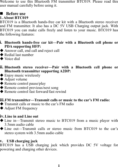 Welcome to use this Bluetooth FM transmitter BTC019. Please read this user manual carefully before using it.   Before use 1. About BTC019 BTC019 is a Bluetooth hands-free car kit with a Bluetooth stereo receiver and FM transmitter. It also has a DC 5V USB Charging output jack. With BTC019 you can make calls freely and listen to your music. BTC019 has the following features:  i. Bluetooth hands-free car kit—Pair with a Bluetooth cell phone or PDA supporting HFP:  Answer call, end call and reject call    Redial last number  Voice dial  ii. Bluetooth stereo receiver—Pair with a Bluetooth cell phone or Bluetooth transmitter supporting A2DP:  Enjoy music wirelessly  Adjust volume  Remote control pause/play  Remote control previous/next song  Remote control fast forward/fast rewind  iii. FM transmitter—Transmit calls or music to the car’s FM radio:  Transmit calls or music to the car’s FM radio  Adjust FM frequency  iv. Line in and Line out  Line in—Transmit stereo music to BTC019 from a music player with 3.5mm audio cable  Line out—Transmit calls or stereo music from BTC019 to the car’s stereo system with 3.5mm audio cable  v.  USB charging jack BTC019 has a USB charging jack which provides DC 5V voltage for powering and charging other devices.    1 