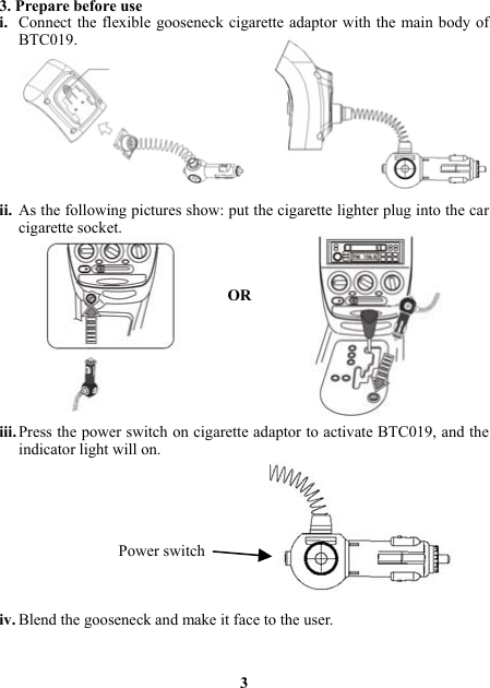 3. Prepare before use i. Connect the flexible gooseneck cigarette adaptor with the main body of BTC019.          ii. As the following pictures show: put the cigarette lighter plug into the car cigarette socket.    OR                                  iii. Press the power switch on cigarette adaptor to activate BTC019, and the indicator light will on.                                   Power switch    iv. Blend the gooseneck and make it face to the user.    3 