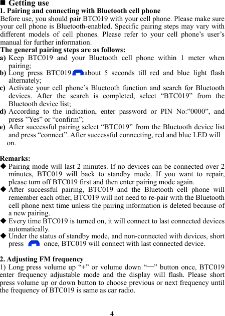  Getting use 1. Pairing and connecting with Bluetooth cell phone Before use, you should pair BTC019 with your cell phone. Please make sure your cell phone is Bluetooth-enabled. Specific pairing steps may vary with different models of cell phones. Please refer to your cell phone’s user’s manual for further information. The general pairing steps are as follows: a) Keep BTC019 and your Bluetooth cell phone within 1 meter when pairing; b) Long press BTC019 about 5 seconds till red and blue light flash alternately; c) Activate your cell phone’s Bluetooth function and search for Bluetooth devices. After the search is completed, select “BTC019” from the Bluetooth device list; d) According to the indication, enter password or PIN No:”0000”, and press ”Yes” or “confirm”; e) After successful pairing select “BTC019” from the Bluetooth device list and press “connect”. After successful connecting, red and blue LED will   on.  Remarks:  Pairing mode will last 2 minutes. If no devices can be connected over 2 minutes, BTC019 will back to standby mode. If you want to repair, please turn off BTC019 first and then enter pairing mode again.  After successful pairing, BTC019 and the Bluetooth cell phone will remember each other, BTC019 will not need to re-pair with the Bluetooth cell phone next time unless the pairing information is deleted because of a new pairing.  Every time BTC019 is turned on, it will connect to last connected devices automatically.   Under the status of standby mode, and non-connected with devices, short press   once, BTC019 will connect with last connected device.  2. Adjusting FM frequency 1) Long press volume up “+” or volume down “—” button once, BTC019 enter frequency adjustable mode and the display will flash. Please short press volume up or down button to choose previous or next frequency until the frequency of BTC019 is same as car radio.   4 