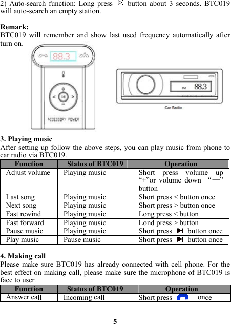 2) Auto-search function: Long press   button about 3 seconds. BTC019 will auto-search an empty station.  Remark:  BTC019 will remember and show last used frequency automatically after turn on.                           3. Playing music After setting up follow the above steps, you can play music from phone to car radio via BTC019.   Function Status of BTC019 OperationAdjust volume  Playing music Short  press  volume  up “+”or volume down “—” buttonLast song Playing music Short press &lt; button onceNext song Playing music Short press &gt; button once Fast rewind Playing music Long press &lt; buttonFast forward Playing music Lond press &gt; buttonPause music  Playing music Short press button oncePlay music  Pause music Short press button once 4. Making call Please make sure BTC019 has already connected with cell phone. For the best effect on making call, please make sure the microphone of BTC019 is face to user. Function Status of BTC019 OperationAnswer call  Incoming call Short press  once  5 