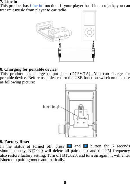 7. Line in This product has Line in function. If your player has Line out jack, you can transmit music from player to car radio.              8. Charging for portable device This product has charge output jack (DC5V/1A). You can charge for portable device. Before use, please turn the USB function switch on the base as following picture:              9. Factory Reset In the status of turned off, press   and   button for 6 seconds simultaneously. BTC020 will delete all paired list and the FM frequency also restore factory setting. Turn off BTC020, and turn on again, it will enter Bluetooth pairing mode automatically.     8 