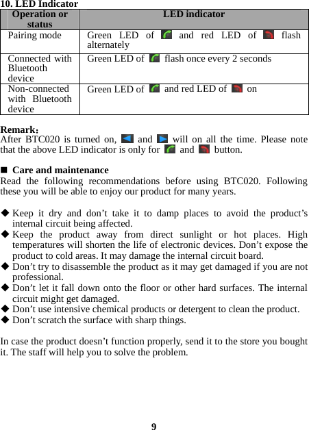 10. LED Indicator Operation or status  LED indicatorPairing mode  Green LED of and red LED of  flash alternately Connected with Bluetooth device Green LED of flash once every 2 secondsNon-connected with Bluetooth device Green LED of  and red LED of  on Remark： After BTC020 is turned on,   and   will on all the time. Please note that the above LED indicator is only for   and   button.   Care and maintenance Read the following recommendations before using BTC020. Following these you will be able to enjoy our product for many years.   Keep it dry and don’t take it to damp places to avoid the product’s internal circuit being affected.  Keep the product away from direct sunlight or hot places. High temperatures will shorten the life of electronic devices. Don’t expose the product to cold areas. It may damage the internal circuit board.  Don’t try to disassemble the product as it may get damaged if you are not professional.  Don’t let it fall down onto the floor or other hard surfaces. The internal circuit might get damaged.  Don’t use intensive chemical products or detergent to clean the product.  Don’t scratch the surface with sharp things.  In case the product doesn’t function properly, send it to the store you bought it. The staff will help you to solve the problem.       9 