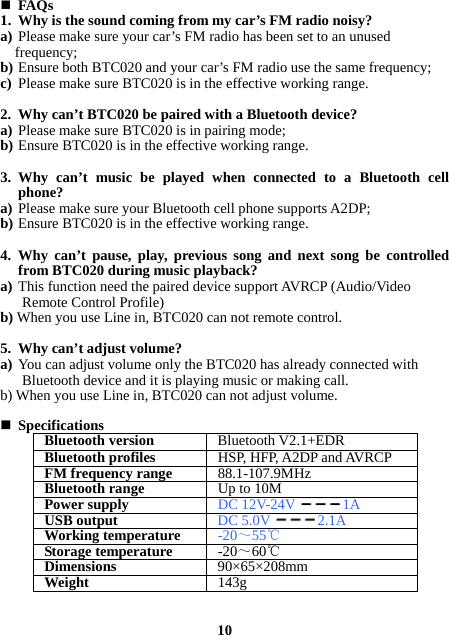  FAQs 1. Why is the sound coming from my car’s FM radio noisy? a) Please make sure your car’s FM radio has been set to an unused frequency; b) Ensure both BTC020 and your car’s FM radio use the same frequency; c) Please make sure BTC020 is in the effective working range.  2. Why can’t BTC020 be paired with a Bluetooth device? a) Please make sure BTC020 is in pairing mode; b) Ensure BTC020 is in the effective working range.  3. Why can’t music be played when connected to a Bluetooth cell phone? a) Please make sure your Bluetooth cell phone supports A2DP; b) Ensure BTC020 is in the effective working range.      4. Why can’t pause, play, previous song and next song be controlled from BTC020 during music playback? a) This function need the paired device support AVRCP (Audio/Video Remote Control Profile) b) When you use Line in, BTC020 can not remote control.    5. Why can’t adjust volume? a) You can adjust volume only the BTC020 has already connected with Bluetooth device and it is playing music or making call. b) When you use Line in, BTC020 can not adjust volume.   Specifications Bluetooth version Bluetooth V2.1+EDRBluetooth profiles HSP, HFP, A2DP and AVRCPFM frequency range88.1-107.9MHzBluetooth rangeUp to 10MPower supplyDC 12V-24V1AUSB output DC 5.0V2.1AWorking temperature -20～55℃Storage temperature -20～60℃Dimensions 90×65×208mmWeight  143g  10 