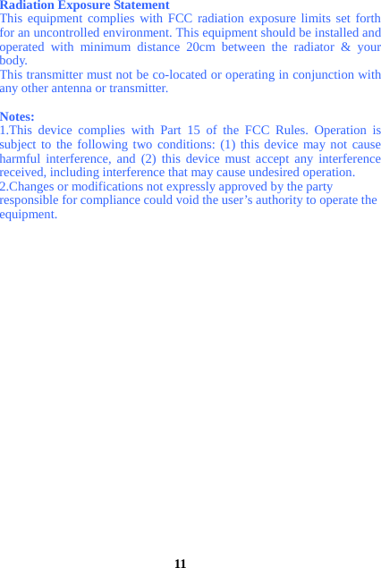 Radiation Exposure Statement This equipment complies with FCC radiation exposure limits set forth for an uncontrolled environment. This equipment should be installed and operated with minimum distance 20cm between the radiator &amp; your body. This transmitter must not be co-located or operating in conjunction with any other antenna or transmitter.   Notes:  1.This device complies with Part 15 of the FCC Rules. Operation is subject to the following two conditions: (1) this device may not cause harmful interference, and (2) this device must accept any interference received, including interference that may cause undesired operation.   2.Changes or modifications not expressly approved by the party   responsible for compliance could void the user’s authority to operate the   equipment.                          11 