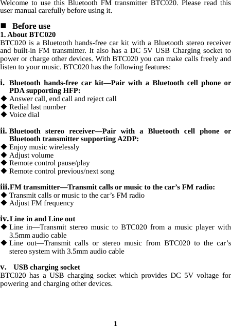 Welcome to use this Bluetooth FM transmitter BTC020. Please read this user manual carefully before using it.   Before use 1. About BTC020 BTC020 is a Bluetooth hands-free car kit with a Bluetooth stereo receiver and built-in FM transmitter. It also has a DC 5V USB Charging socket to power or charge other devices. With BTC020 you can make calls freely and listen to your music. BTC020 has the following features:  i. Bluetooth hands-free car kit—Pair with a Bluetooth cell phone or PDA supporting HFP:  Answer call, end call and reject call    Redial last number  Voice dial   ii. Bluetooth stereo receiver—Pair with a Bluetooth cell phone or Bluetooth transmitter supporting A2DP:  Enjoy music wirelessly  Adjust volume  Remote control pause/play  Remote control previous/next song  iii. FM transmitter—Transmit calls or music to the car’s FM radio:  Transmit calls or music to the car’s FM radio  Adjust FM frequency  iv. Line in and Line out  Line in—Transmit stereo music to BTC020 from a music player with 3.5mm audio cable  Line out—Transmit calls or stereo music from BTC020 to the car’s stereo system with 3.5mm audio cable  v.   USB charging socket BTC020 has a USB charging socket which provides DC 5V voltage for powering and charging other devices.     1 