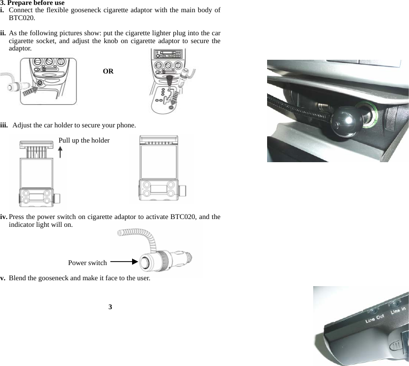 3. Prepare before use i. Connect the flexible gooseneck cigarette adaptor with the main body of BTC020.  ii. As the following pictures show: put the cigarette lighter plug into the car cigarette socket, and adjust the knob on cigarette adaptor to secure the adaptor.   OR                                 iii.   Adjust the car holder to secure your phone.  Pull up the holder           iv. Press the power switch on cigarette adaptor to activate BTC020, and the indicator light will on.     Power switch  v. Blend the gooseneck and make it face to the user.    3 