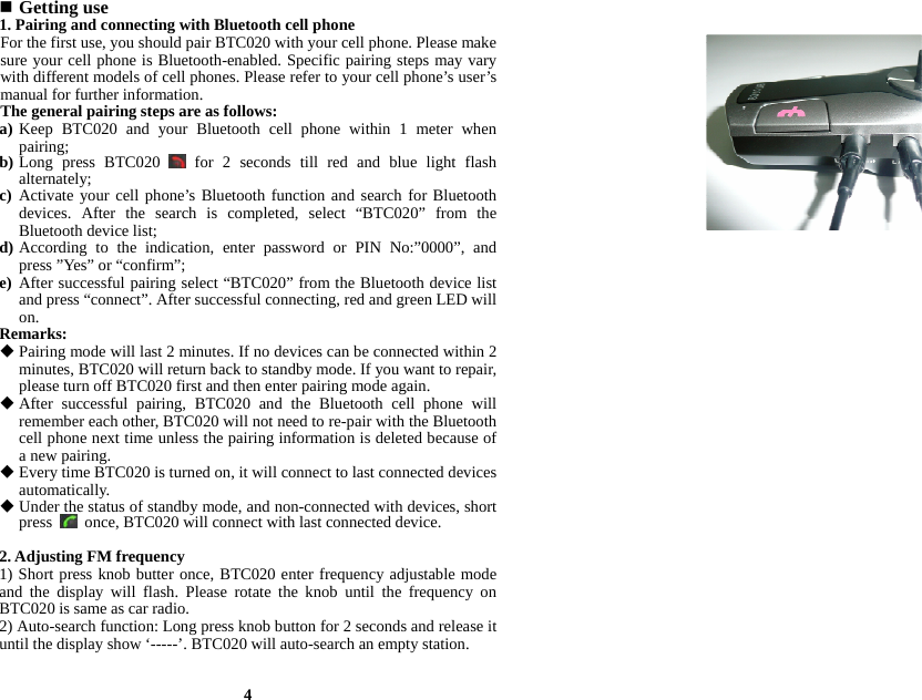  Getting use 1. Pairing and connecting with Bluetooth cell phone For the first use, you should pair BTC020 with your cell phone. Please make sure your cell phone is Bluetooth-enabled. Specific pairing steps may vary with different models of cell phones. Please refer to your cell phone’s user’s manual for further information. The general pairing steps are as follows: a) Keep BTC020 and your Bluetooth cell phone within 1 meter when pairing; b) Long press BTC020   for 2 seconds till red and blue light flash alternately; c) Activate your cell phone’s Bluetooth function and search for Bluetooth devices. After the search is completed, select “BTC020” from the Bluetooth device list; d) According to the indication, enter password or PIN No:”0000”, and press ”Yes” or “confirm”; e) After successful pairing select “BTC020” from the Bluetooth device list and press “connect”. After successful connecting, red and green LED will on. Remarks:  Pairing mode will last 2 minutes. If no devices can be connected within 2 minutes, BTC020 will return back to standby mode. If you want to repair, please turn off BTC020 first and then enter pairing mode again.  After successful pairing, BTC020 and the Bluetooth cell phone will remember each other, BTC020 will not need to re-pair with the Bluetooth cell phone next time unless the pairing information is deleted because of a new pairing.  Every time BTC020 is turned on, it will connect to last connected devices automatically.   Under the status of standby mode, and non-connected with devices, short press    once, BTC020 will connect with last connected device.  2. Adjusting FM frequency 1) Short press knob butter once, BTC020 enter frequency adjustable mode and the display will flash. Please rotate the knob until the frequency on BTC020 is same as car radio. 2) Auto-search function: Long press knob button for 2 seconds and release it until the display show ‘-----’. BTC020 will auto-search an empty station.   4 