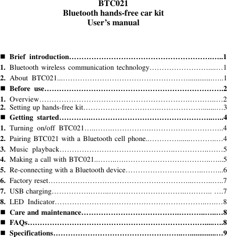   BTC021 Bluetooth hands-free car kit User’s manual     Brief  introduction………………………………………………….…..1 1. Bluetooth wireless communication technology……………………....…1 2. About  BTC021...…………………………………………….............…..1  Before  use……………………………………………………………….2 1. Overview…………………………………………………….………..…2 2. Setting up hands-free kit………………………….……………….......…3  Getting  started………….…………………………………………..…..4 1. Turning  on/off  BTC021…..…….…………….…………….…………..4 2. Pairing BTC021 with a Bluetooth cell phone..…………......………..…4 3. Music  playback………………………………………..…………..……5 4. Making a call with BTC021..……..….……………………………..…...5 5. Re-connecting with a Bluetooth device…………………………..……...6 6. Factory reset…………………………………………………...……..…..7 7. USB charging…………….……..…………………………..……….. ….7 8. LED  Indicator……………………………………………………..….…8  Care and maintenance………………………………….………..…..…8  FAQs……………………………………………………………….....….8  Specifications……………………………………………..…..............…9          