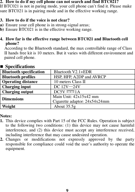 2. How to do if my cell phone can not search and find BTC021? If BTC021 is not in paring mode, your cell phone can’t find it. Please make sure BTC021 is in pairing mode and in the effective working range.  3. How to do if the voice is not clear? a) Ensure your cell phone is in strong-signal areas; b) Ensure BTC021 is in the effective working range.  4. How far is the effective range between BTC021 and Bluetooth cell phone? According to the Bluetooth standard, the max controllable range of Class II hands free kit is 10 meters. But it varies with different environment and paired cell phone.   Specifications Bluetooth specification  Bluetooth V2.1+EDR Bluetooth profiles  HSP, HFP, A2DP and AVRCP Operating distance  10 meters Class II Charging input  DC 12V—24V Charging output  DC5V 1A Dimensions  Main Unit: 42x15x42 mm Cigarette adaptor: 24x54x24mm Weight  About 35.5g  Notes: 1. This device complies with Part 15 of the FCC Rules. Operation is subject to the following two  conditions: (1) this device  may  not cause harmful interference,  and (2) this device  must accept  any  interference received, including interference that may cause undesired operation. 2. Changes  or  modifications  not  expressly  approved  by  the  party responsible for compliance could void the user’s authority to operate the equipment.         9 