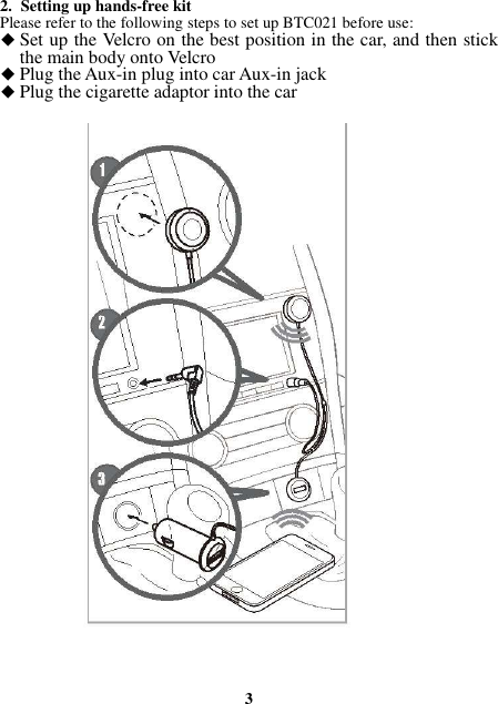 2. Setting up hands-free kit Please refer to the following steps to set up BTC021 before use:  Set up the Velcro on the best position in the car, and then stick the main body onto Velcro  Plug the Aux-in plug into car Aux-in jack  Plug the cigarette adaptor into the car                                   3 