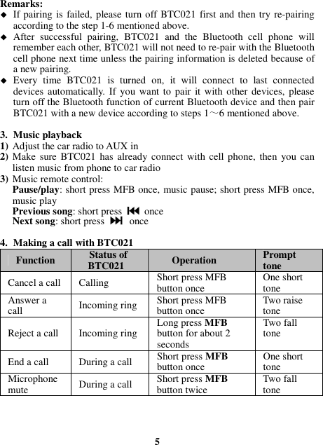 Remarks:    If pairing is  failed, please turn off BTC021 first and then try re-pairing according to the step 1-6 mentioned above.  After  successful  pairing,  BTC021  and  the  Bluetooth  cell  phone  will remember each other, BTC021 will not need to re-pair with the Bluetooth cell phone next time unless the pairing information is deleted because of a new pairing.  Every  time  BTC021  is  turned  on,  it  will  connect  to  last  connected devices automatically.  If  you want to pair  it with other  devices, please turn off the Bluetooth function of current Bluetooth device and then pair BTC021 with a new device according to steps 1～6 mentioned above.  3. Music playback 1) Adjust the car radio to AUX in 2) Make  sure BTC021  has  already  connect with cell phone,  then  you  can listen music from phone to car radio 3) Music remote control: Pause/play: short press MFB once, music pause; short press MFB once, music play Previous song: short press    once Next song: short press  once  4. Making a call with BTC021 Function  Status of BTC021  Operation  Prompt tone Cancel a call Calling    Short press MFB button once  One short tone Answer a call  Incoming ring  Short press MFB button once  Two raise tone Reject a call  Incoming ring  Long press MFB button for about 2 seconds Two fall tone End a call  During a call  Short press MFB button once  One short tone Microphone mute  During a call  Short press MFB button twice  Two fall tone     5 