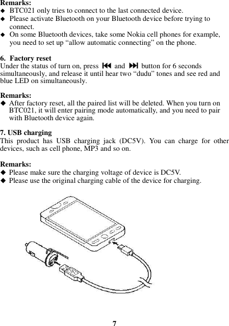 Remarks:  BTC021 only tries to connect to the last connected device.  Please activate Bluetooth on your Bluetooth device before trying to connect.  On some Bluetooth devices, take some Nokia cell phones for example, you need to set up “allow automatic connecting” on the phone.  6. Factory reset Under the status of turn on, press    and    button for 6 seconds simultaneously, and release it until hear two “dudu” tones and see red and blue LED on simultaneously.  Remarks:  After factory reset, all the paired list will be deleted. When you turn on BTC021, it will enter pairing mode automatically, and you need to pair with Bluetooth device again.  7. USB charging This  product  has  USB  charging  jack  (DC5V).  You  can  charge  for  other devices, such as cell phone, MP3 and so on.  Remarks:  Please make sure the charging voltage of device is DC5V.  Please use the original charging cable of the device for charging.                  7 