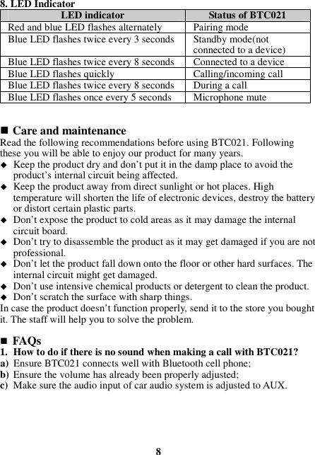 8. LED Indicator LED indicator  Status of BTC021 Red and blue LED flashes alternately Pairing mode Blue LED flashes twice every 3 seconds Standby mode(not connected to a device) Blue LED flashes twice every 8 seconds Connected to a device Blue LED flashes quickly  Calling/incoming call Blue LED flashes twice every 8 seconds  During a call Blue LED flashes once every 5 seconds Microphone mute    Care and maintenance Read the following recommendations before using BTC021. Following these you will be able to enjoy our product for many years.  Keep the product dry and don’t put it in the damp place to avoid the product’s internal circuit being affected.  Keep the product away from direct sunlight or hot places. High temperature will shorten the life of electronic devices, destroy the battery or distort certain plastic parts.  Don’t expose the product to cold areas as it may damage the internal circuit board.  Don’t try to disassemble the product as it may get damaged if you are not professional.  Don’t let the product fall down onto the floor or other hard surfaces. The internal circuit might get damaged.  Don’t use intensive chemical products or detergent to clean the product.  Don’t scratch the surface with sharp things. In case the product doesn’t function properly, send it to the store you bought it. The staff will help you to solve the problem.   FAQs 1. How to do if there is no sound when making a call with BTC021? a) Ensure BTC021 connects well with Bluetooth cell phone; b) Ensure the volume has already been properly adjusted; c) Make sure the audio input of car audio system is adjusted to AUX.      8 