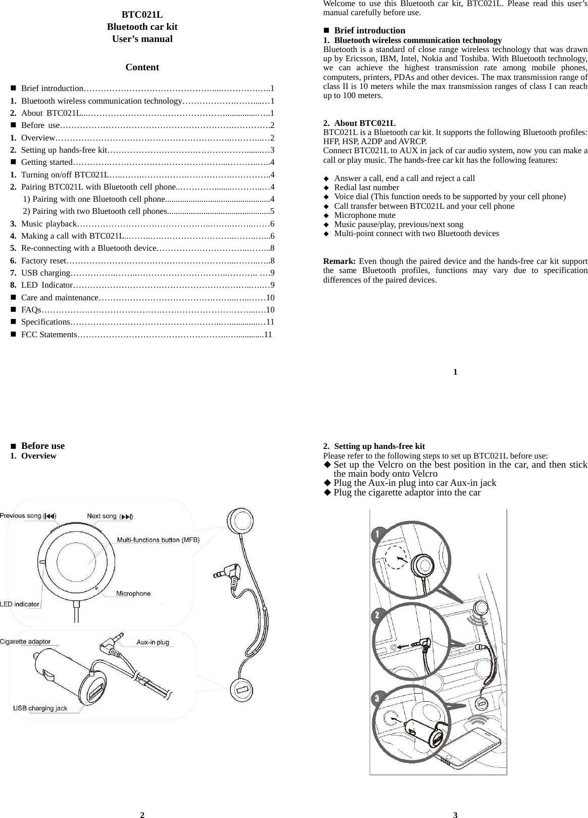  BTC021L Bluetooth car kit User’s manual   Content   Brief introduction………………………………………....………….…..1 1. Bluetooth wireless communication technology……………….……....…1 2. About BTC021L...…………………………………………...............…..1  Before use…………………………………………………….………….2 1. Overview……………………………………………………..………..…2 2. Setting up hands-free kit………………………….……………….......…3  Getting started………….…………………………………...………..…..4 1. Turning on/off BTC021L…..…….…………….…………….…………..4 2. Pairing BTC021L with Bluetooth cell phone..…………........………..…4       1) Pairing with one Bluetooth cell phone.................................................4       2) Pairing with two Bluetooth cell phones................................................5 3. Music playback………………………………………..……..……..……6 4. Making a call with BTC021L..……..….……………………..……..…...6 5. Re-connecting with a Bluetooth device…………………………..……...8 6. Factory reset…………………………………………………...……..…..8 7. USB charging…………….……..…………………………..……….. ….9 8. LED Indicator………………………………………………….…..….…9  Care and maintenance………………………………….……...…..……10  FAQs………………………………………………………………...….10  Specifications……………………………………………..….............…11  FCC Statements……………………………………………..….............11     Welcome to use this Bluetooth car kit, BTC021L. Please read this user’s manual carefully before use.   Brief introduction 1. Bluetooth wireless communication technology Bluetooth is a standard of close range wireless technology that was drawn up by Ericsson, IBM, Intel, Nokia and Toshiba. With Bluetooth technology, we can achieve the highest transmission rate among mobile phones, computers, printers, PDAs and other devices. The max transmission range of class II is 10 meters while the max transmission ranges of class I can reach up to 100 meters.   2. About BTC021L BTC021L is a Bluetooth car kit. It supports the following Bluetooth profiles: HFP, HSP, A2DP and AVRCP.   Connect BTC021L to AUX in jack of car audio system, now you can make a call or play music. The hands-free car kit has the following features:   Answer a call, end a call and reject a call  Redial last number  Voice dial (This function needs to be supported by your cell phone)  Call transfer between BTC021L and your cell phone  Microphone mute  Music pause/play, previous/next song  Multi-point connect with two Bluetooth devices   Remark: Even though the paired device and the hands-free car kit support the same Bluetooth profiles, functions may vary due to specification differences of the paired devices.          1  Before use 1. Overview                                        2 2. Setting up hands-free kit Please refer to the following steps to set up BTC021L before use:  Set up the Velcro on the best position in the car, and then stick the main body onto Velcro  Plug the Aux-in plug into car Aux-in jack  Plug the cigarette adaptor into the car                                   3 