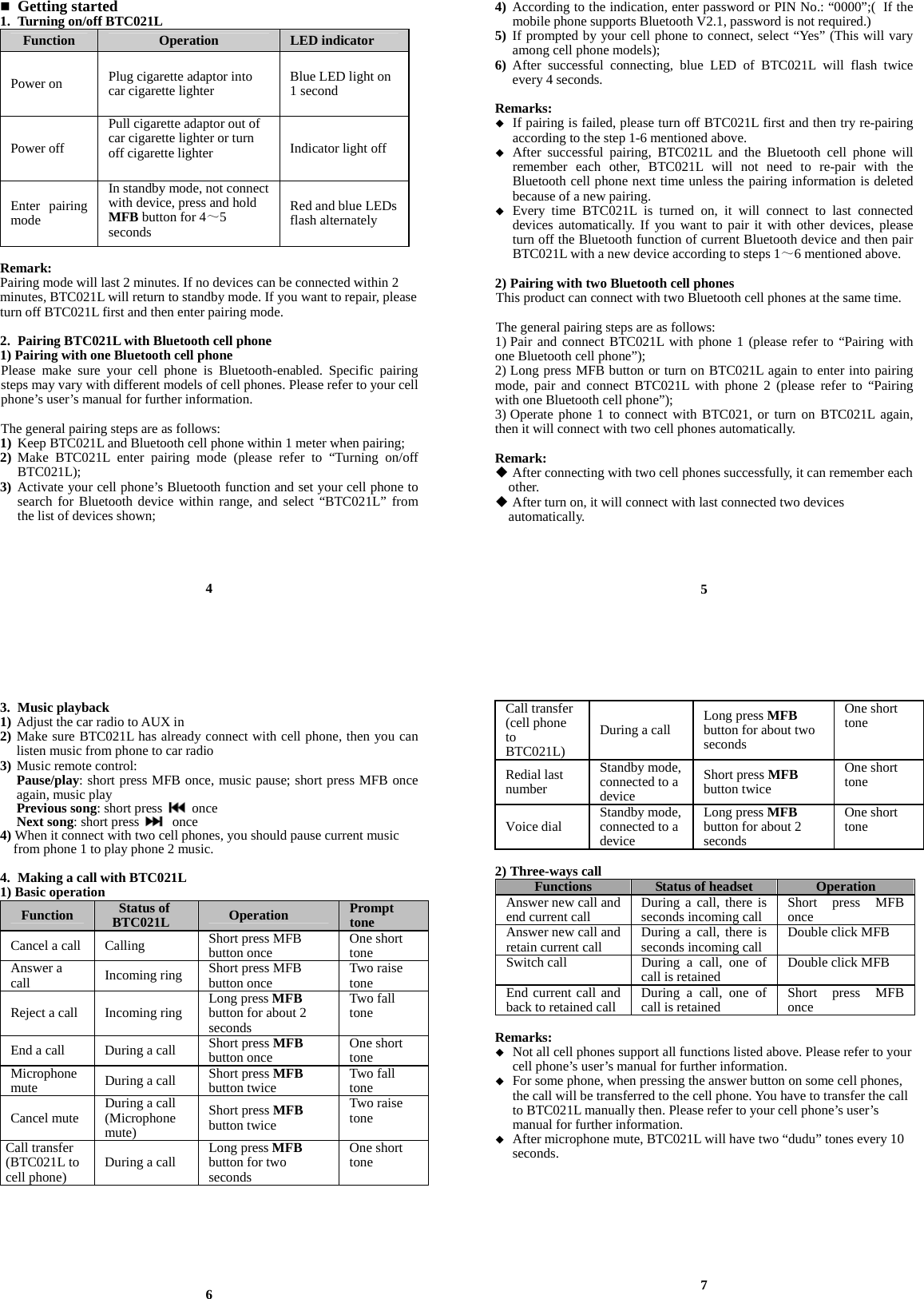 Getting started 1. Turning on/off BTC021L Function  Operation  LED indicator Power on  Plug cigarette adaptor into car cigarette lighter  Blue LED light on 1 second Power off Pull cigarette adaptor out of car cigarette lighter or turn off cigarette lighter  Indicator light off Enter pairing mode In standby mode, not connect with device, press and hold MFB button for 4～5 seconds Red and blue LEDs flash alternately  Remark:  Pairing mode will last 2 minutes. If no devices can be connected within 2 minutes, BTC021L will return to standby mode. If you want to repair, please turn off BTC021L first and then enter pairing mode.  2. Pairing BTC021L with Bluetooth cell phone 1) Pairing with one Bluetooth cell phone Please make sure your cell phone is Bluetooth-enabled. Specific pairing steps may vary with different models of cell phones. Please refer to your cell phone’s user’s manual for further information.    The general pairing steps are as follows: 1) Keep BTC021L and Bluetooth cell phone within 1 meter when pairing; 2) Make BTC021L enter pairing mode (please refer to “Turning on/off BTC021L); 3) Activate your cell phone’s Bluetooth function and set your cell phone to search for Bluetooth device within range, and select “BTC021L” from the list of devices shown;     4 4) According to the indication, enter password or PIN No.: “0000”;( If the mobile phone supports Bluetooth V2.1, password is not required.) 5) If prompted by your cell phone to connect, select “Yes” (This will vary among cell phone models); 6) After successful connecting, blue LED of BTC021L will flash twice every 4 seconds.  Remarks:   If pairing is failed, please turn off BTC021L first and then try re-pairing according to the step 1-6 mentioned above.  After successful pairing, BTC021L and the Bluetooth cell phone will remember each other, BTC021L will not need to re-pair with the Bluetooth cell phone next time unless the pairing information is deleted because of a new pairing.  Every time BTC021L is turned on, it will connect to last connected devices automatically. If you want to pair it with other devices, please turn off the Bluetooth function of current Bluetooth device and then pair BTC021L with a new device according to steps 1～6 mentioned above.  2) Pairing with two Bluetooth cell phones This product can connect with two Bluetooth cell phones at the same time.    The general pairing steps are as follows: 1) Pair and connect BTC021L with phone 1 (please refer to “Pairing with one Bluetooth cell phone”); 2) Long press MFB button or turn on BTC021L again to enter into pairing mode, pair and connect BTC021L with phone 2 (please refer to “Pairing with one Bluetooth cell phone”); 3) Operate phone 1 to connect with BTC021, or turn on BTC021L again, then it will connect with two cell phones automatically.  Remark:  After connecting with two cell phones successfully, it can remember each   other.  After turn on, it will connect with last connected two devices   automatically.     5 3. Music playback 1) Adjust the car radio to AUX in 2) Make sure BTC021L has already connect with cell phone, then you can listen music from phone to car radio 3) Music remote control: Pause/play: short press MFB once, music pause; short press MFB once again, music play Previous song: short press   once Next song: short press   once 4) When it connect with two cell phones, you should pause current music       from phone 1 to play phone 2 music.  4. Making a call with BTC021L 1) Basic operation Function  Status of BTC021L  Operation  Prompt toneCancel a call  Calling    Short press MFB button once  One short toneAnswer a call  Incoming ring  Short press MFB button once  Two raise toneReject a call  Incoming ring  Long press MFB button for about 2 secondsTwo fall tone End a call  During a call  Short press MFB button once  One short toneMicrophone mute  During a call  Short press MFB button twice  Two fall toneCancel mute  During a call (Microphone mute) Short press MFB button twice Two raise tone Call transfer (BTC021L to cell phone)  During a call  Long press MFB button for two secondsOne short tone        6 Call transfer (cell phone to BTC021L)During a call  Long press MFB button for about two seconds One short tone Redial last number Standby mode, connected to a deviceShort press MFB button twice One short tone Voice dial  Standby mode, connected to a deviceLong press MFBbutton for about 2 seconds One short tone  2) Three-ways call Functions  Status of headset  OperationAnswer new call and end current call During a call, there is seconds incoming call  Short press MFB onceAnswer new call and retain current call During a call, there is seconds incoming call  Double click MFBSwitch call During a call, one of call is retained Double click MFBEnd current call and back to retained call During a call, one of call is retained Short press MFB once Remarks:  Not all cell phones support all functions listed above. Please refer to your cell phone’s user’s manual for further information.  For some phone, when pressing the answer button on some cell phones, the call will be transferred to the cell phone. You have to transfer the call to BTC021L manually then. Please refer to your cell phone’s user’s manual for further information.  After microphone mute, BTC021L will have two “dudu” tones every 10 seconds.         7 