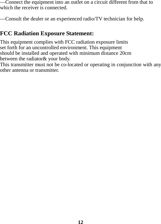 —Connect the equipment into an outlet on a circuit different from that to which the receiver is connected.      —Consult the dealer or an experienced radio/TV technician for help.  FCC Radiation Exposure Statement:     This equipment complies with FCC radiation exposure limits set forth for an uncontrolled environment. This equipment should be installed and operated with minimum distance 20cm between the radiator&amp; your body.     This transmitter must not be co-located or operating in conjunction with any other antenna or transmitter.                           12 