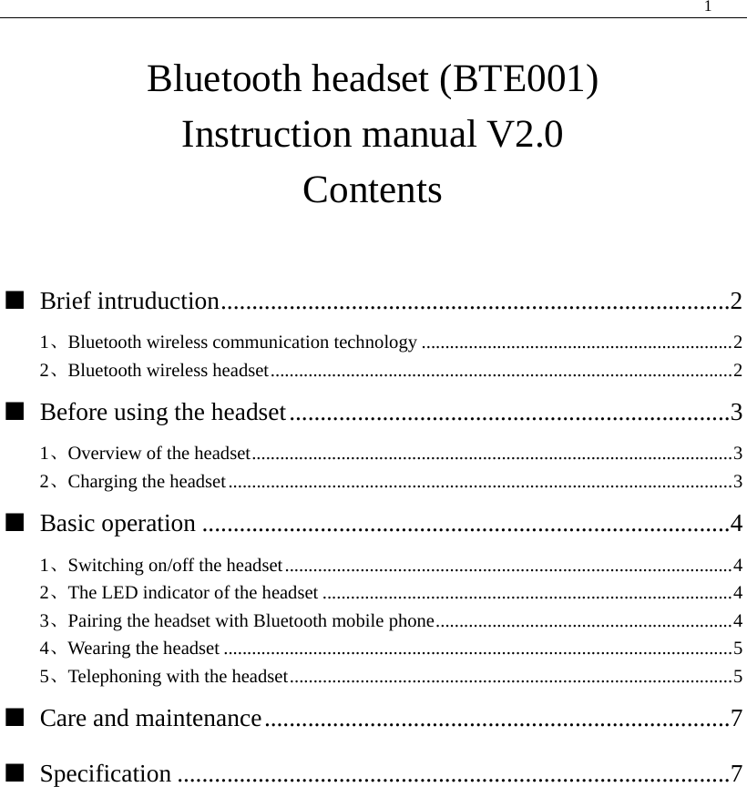  1   Bluetooth headset (BTE001) Instruction manual V2.0 Contents  ■ Brief intruduction..................................................................................2 1、Bluetooth wireless communication technology ..................................................................2 2、Bluetooth wireless headset..................................................................................................2 ■ Before using the headset.......................................................................3 1、Overview of the headset......................................................................................................3 2、Charging the headset...........................................................................................................3 ■ Basic operation .....................................................................................4 1、Switching on/off the headset...............................................................................................4 2、The LED indicator of the headset .......................................................................................4 3、Pairing the headset with Bluetooth mobile phone...............................................................4 4、Wearing the headset ............................................................................................................5 5、Telephoning with the headset..............................................................................................5 ■ Care and maintenance...........................................................................7 ■ Specification .........................................................................................7          