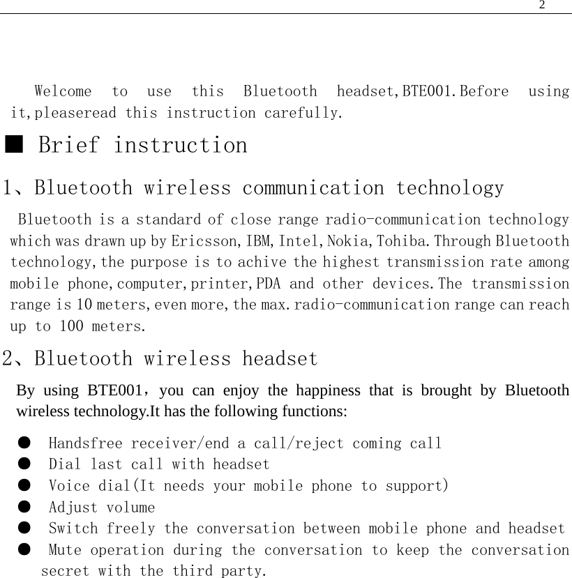  2    Welcome  to  use  this  Bluetooth  headset,BTE001.Before  using it,pleaseread this instruction carefully. ■ Brief instruction 1、Bluetooth wireless communication technology Bluetooth is a standard of close range radio-communication technology which was drawn up by Ericsson,IBM,Intel,Nokia,Tohiba.Through Bluetooth technology,the purpose is to achive the highest transmission rate among mobile phone,computer,printer,PDA and other devices.The transmission range is 10 meters,even more,the max.radio-communication range can reach up to 100 meters. 2、Bluetooth wireless headset By using BTE001，you can enjoy the happiness that is brought by Bluetooth wireless technology.It has the following functions: ●  Handsfree receiver/end a call/reject coming call ●  Dial last call with headset ●  Voice dial(It needs your mobile phone to support) ●  Adjust volume ●  Switch freely the conversation between mobile phone and headset ●  Mute operation during the conversation to keep the conversation secret with the third party.                