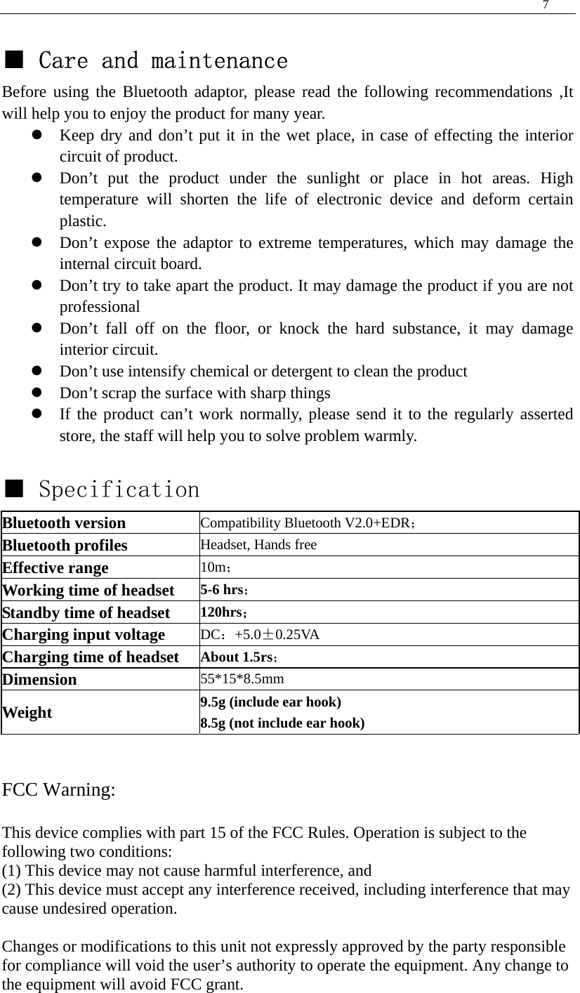  7   ■ Care and maintenance Before using the Bluetooth adaptor, please read the following recommendations ,It will help you to enjoy the product for many year. z Keep dry and don’t put it in the wet place, in case of effecting the interior circuit of product. z Don’t put the product under the sunlight or place in hot areas. High temperature will shorten the life of electronic device and deform certain plastic. z Don’t expose the adaptor to extreme temperatures, which may damage the internal circuit board. z Don’t try to take apart the product. It may damage the product if you are not professional z Don’t fall off on the floor, or knock the hard substance, it may damage interior circuit. z Don’t use intensify chemical or detergent to clean the product z Don’t scrap the surface with sharp things z If the product can’t work normally, please send it to the regularly asserted store, the staff will help you to solve problem warmly.  ■ Specification Bluetooth version Compatibility Bluetooth V2.0+EDR； Bluetooth profiles  Headset, Hands free Effective range 10m； Working time of headset 5-6 hrs； Standby time of headset 120hrs； Charging input voltage  DC：+5.0±0.25VA Charging time of headset About 1.5rs； Dimension  55*15*8.5mm Weight  9.5g (include ear hook) 8.5g (not include ear hook)   FCC Warning:  This device complies with part 15 of the FCC Rules. Operation is subject to the following two conditions: (1) This device may not cause harmful interference, and (2) This device must accept any interference received, including interference that may cause undesired operation.    Changes or modifications to this unit not expressly approved by the party responsible for compliance will void the user’s authority to operate the equipment. Any change to the equipment will avoid FCC grant. 