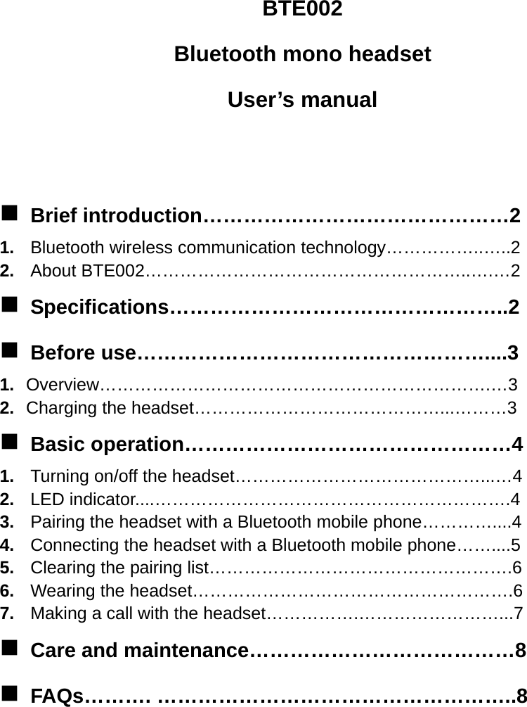 BTE002 Bluetooth mono headset User’s manual     Brief introduction………………………………………2 1.  Bluetooth wireless communication technology……………..…..2 2.  About BTE002………………………………………………..….…2  Specifications…………………………………………..2  Before use……………………………………………....3 1.  Overview………………………………………………………….…3 2.  Charging the headset……………………………………...………3  Basic operation…………………………………………4 1.  Turning on/off the headset……………………………………...…4 2.  LED indicator....…………………………………………………….4 3.  Pairing the headset with a Bluetooth mobile phone…………....4 4.  Connecting the headset with a Bluetooth mobile phone……....5 5.  Clearing the pairing list…………………………………………….6 6.  Wearing the headset……………………………………………….6 7.  Making a call with the headset…………….……………………...7  Care and maintenance…………………………………8  FAQs………. ……………………………………………..8       