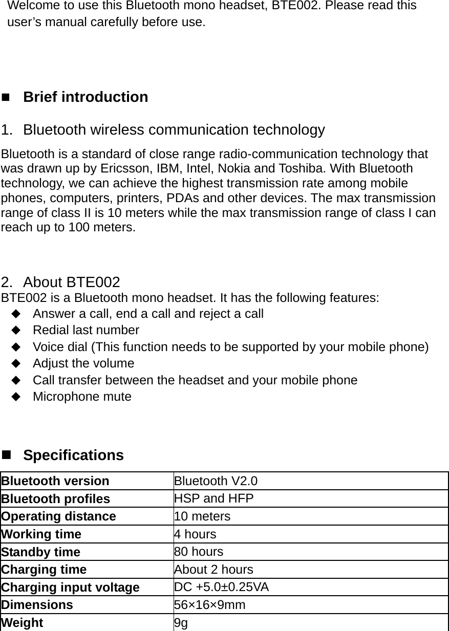  Welcome to use this Bluetooth mono headset, BTE002. Please read this user’s manual carefully before use.     Brief introduction 1.  Bluetooth wireless communication technology Bluetooth is a standard of close range radio-communication technology that was drawn up by Ericsson, IBM, Intel, Nokia and Toshiba. With Bluetooth technology, we can achieve the highest transmission rate among mobile phones, computers, printers, PDAs and other devices. The max transmission range of class II is 10 meters while the max transmission range of class I can reach up to 100 meters.    2. About BTE002 BTE002 is a Bluetooth mono headset. It has the following features:  Answer a call, end a call and reject a call  Redial last number  Voice dial (This function needs to be supported by your mobile phone)  Adjust the volume  Call transfer between the headset and your mobile phone  Microphone mute    Specifications Bluetooth version  Bluetooth V2.0 Bluetooth profiles  HSP and HFP Operating distance  10 meters Working time    4 hours Standby time    80 hours Charging time  About 2 hours Charging input voltage  DC +5.0±0.25VA Dimensions  56×16×9mm Weight  9g      