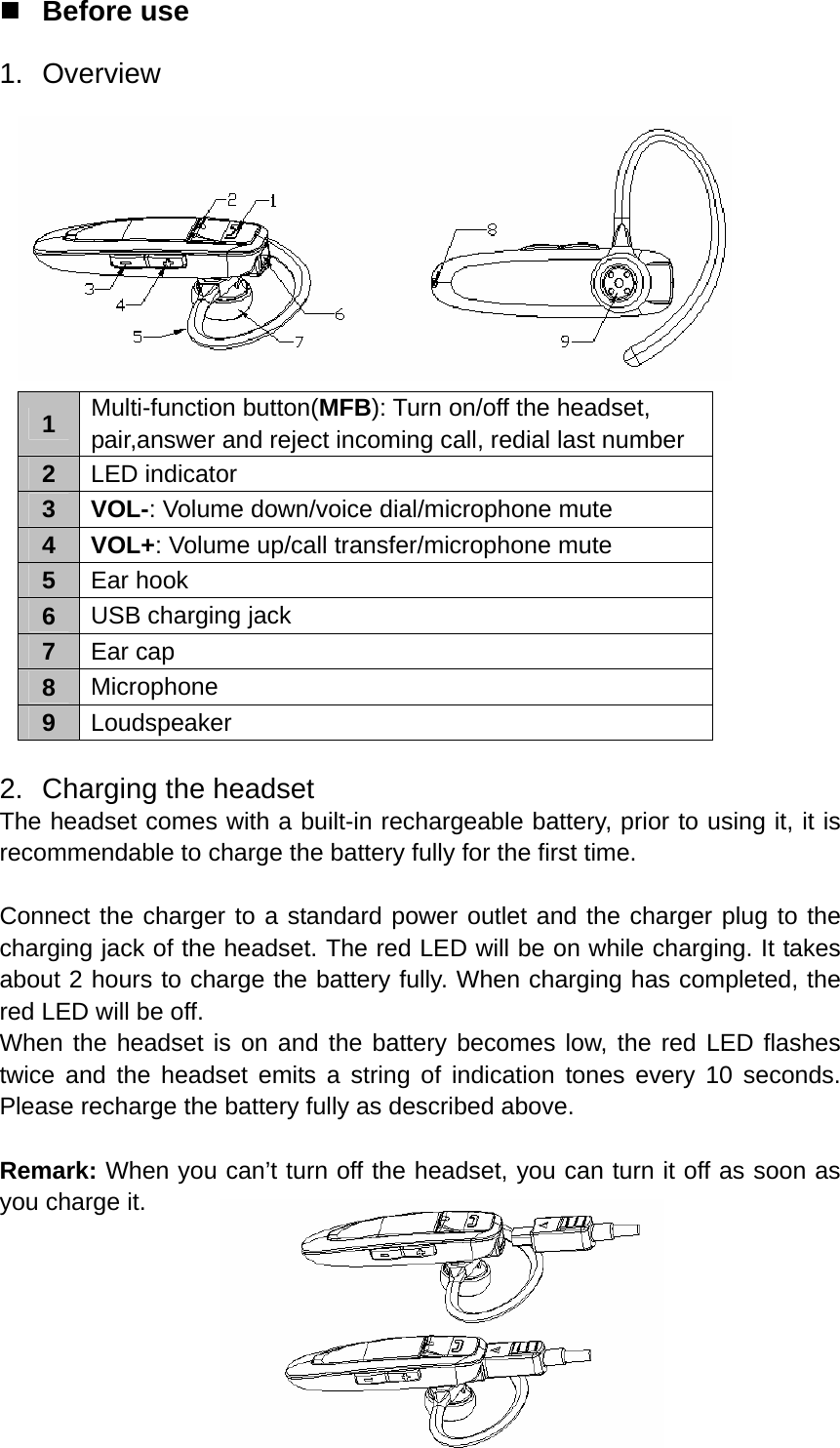  Before use 1. Overview   1  Multi-function button(MFB): Turn on/off the headset, pair,answer and reject incoming call, redial last number 2  LED indicator 3 VOL-: Volume down/voice dial/microphone mute 4 VOL+: Volume up/call transfer/microphone mute 5  Ear hook 6  USB charging jack 7  Ear cap 8  Microphone 9  Loudspeaker  2. Charging the headset The headset comes with a built-in rechargeable battery, prior to using it, it is recommendable to charge the battery fully for the first time.  Connect the charger to a standard power outlet and the charger plug to the charging jack of the headset. The red LED will be on while charging. It takes about 2 hours to charge the battery fully. When charging has completed, the red LED will be off. When the headset is on and the battery becomes low, the red LED flashes twice and the headset emits a string of indication tones every 10 seconds. Please recharge the battery fully as described above.  Remark: When you can’t turn off the headset, you can turn it off as soon as you charge it.    