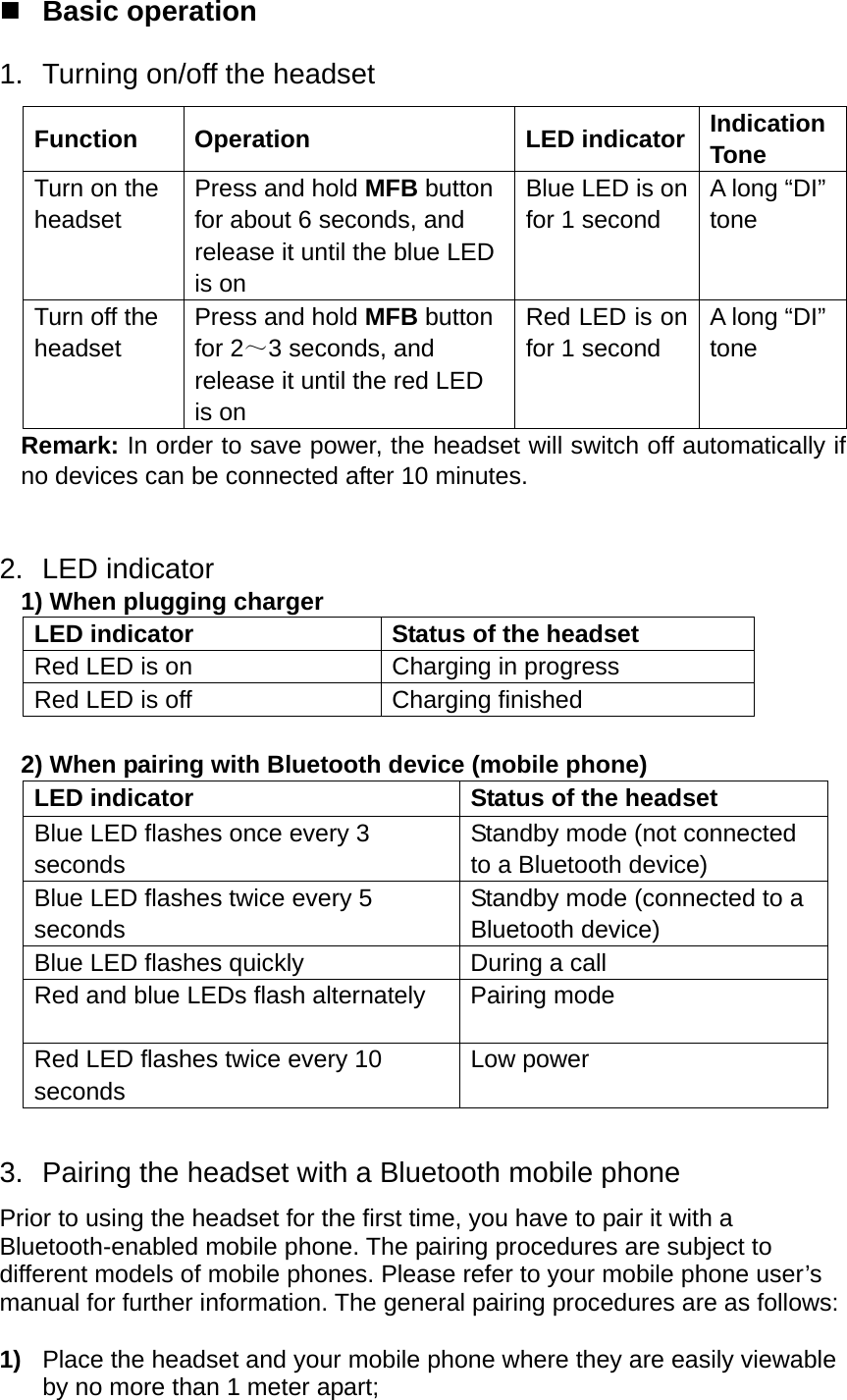  Basic operation 1.  Turning on/off the headset Function Operation  LED indicator Indication Tone Turn on the headset Press and hold MFB button for about 6 seconds, and release it until the blue LED is on Blue LED is on for 1 second A long “DI” tone Turn off the headset Press and hold MFB button for 2～3 seconds, and release it until the red LED is on Red LED is on for 1 second A long “DI” tone Remark: In order to save power, the headset will switch off automatically if no devices can be connected after 10 minutes.     2. LED indicator  1) When plugging charger LED indicator  Status of the headset Red LED is on  Charging in progress Red LED is off  Charging finished  2) When pairing with Bluetooth device (mobile phone) LED indicator  Status of the headset Blue LED flashes once every 3 seconds Standby mode (not connected to a Bluetooth device) Blue LED flashes twice every 5 seconds Standby mode (connected to a Bluetooth device) Blue LED flashes quickly  During a call Red and blue LEDs flash alternately  Pairing mode Red LED flashes twice every 10 seconds Low power  3.  Pairing the headset with a Bluetooth mobile phone Prior to using the headset for the first time, you have to pair it with a Bluetooth-enabled mobile phone. The pairing procedures are subject to different models of mobile phones. Please refer to your mobile phone user’s manual for further information. The general pairing procedures are as follows:  1)  Place the headset and your mobile phone where they are easily viewable by no more than 1 meter apart; 