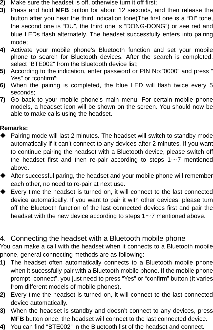  2)  Make sure the headset is off, otherwise turn it off first; 3)  Press and hold MFB button for about 12 seconds, and then release the button after you hear the third indication tone(The first one is a “DI” tone, the second one is “DU”, the third one is “DONG-DONG”) or see red and blue LEDs flash alternately. The headset successfully enters into pairing mode; 4)  Activate your mobile phone’s Bluetooth function and set your mobile phone to search for Bluetooth devices. After the search is completed, select “BTE002” from the Bluetooth device list; 5)  According to the indication, enter password or PIN No:”0000” and press ” Yes” or “confirm”; 6)  When the pairing is completed, the blue LED will flash twice every 5 seconds; 7)  Go back to your mobile phone’s main menu. For certain mobile phone models, a headset icon will be shown on the screen. You should now be able to make calls using the headset.  Remarks:    Pairing mode will last 2 minutes. The headset will switch to standby mode automatically if it can’t connect to any devices after 2 minutes. If you want to continue pairing the headset with a Bluetooth device, please switch off the headset first and then re-pair according to steps 1～7 mentioned above.   After successful paring, the headset and your mobile phone will remember each other, no need to re-pair at next use.   Every time the headset is turned on, it will connect to the last connected device automatically. If you want to pair it with other devices, please turn off the Bluetooth function of the last connected devices first and pair the headset with the new device according to steps 1～7 mentioned above.   4.  Connecting the headset with a Bluetooth mobile phone You can make a call with the headset when it connects to a Bluetooth mobile phone, general connecting methods are as following: 1)  The headset often automatically connects to a Bluetooth mobile phone when it sucessfully pair with a Bluetooth mobile phone. If the mobile phone prompt “connect”, you just need to press “Yes” or “confirm” button (It varies from different models of mobile phones). 2)  Every time the headset is turned on, it will connect to the last connected device automatically. 3)  When the headset is standby and doesn’t connect to any devices, press MFB button once, the headset will connect to the last connected device. 4)  You can find “BTE002” in the Bluetooth list of the headset and connect.   