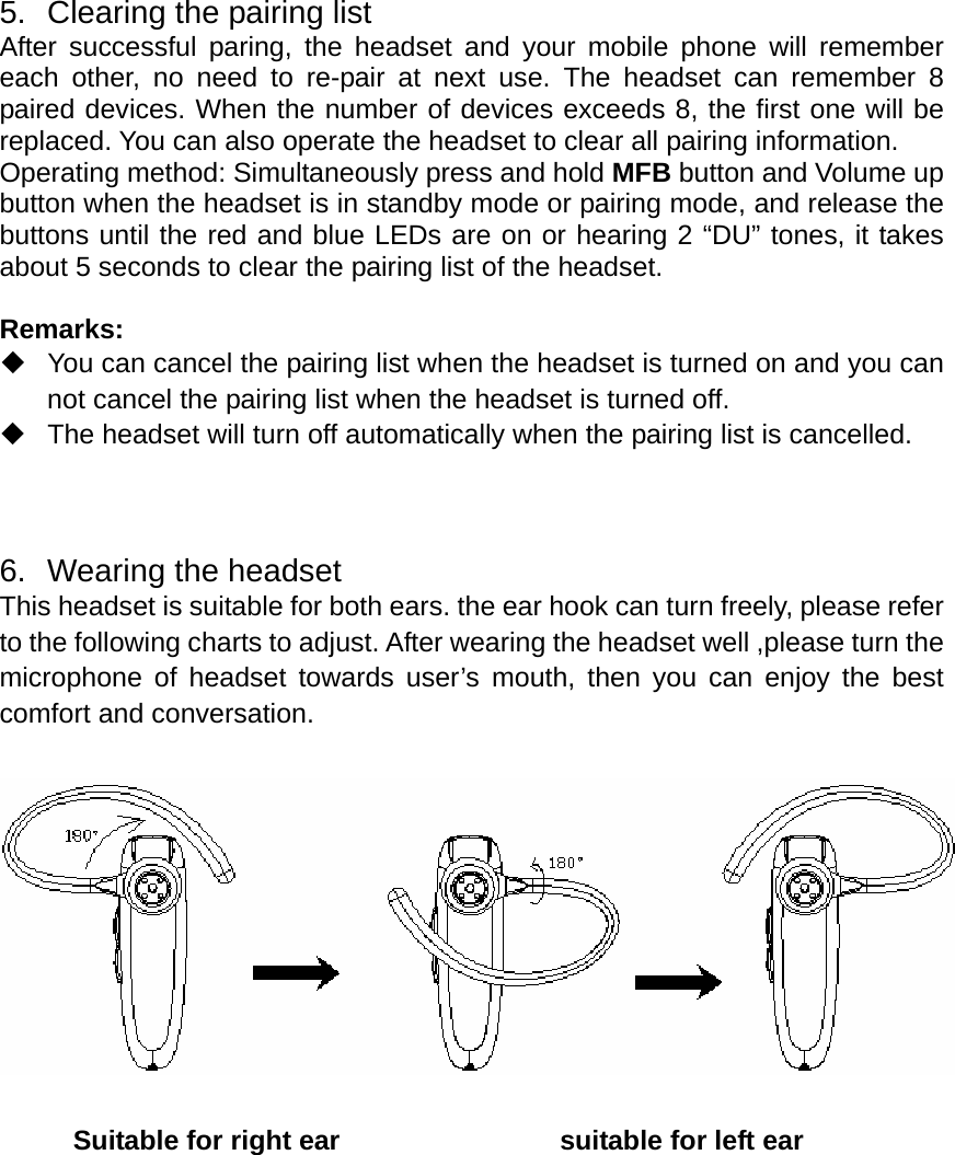  5.  Clearing the pairing list After successful paring, the headset and your mobile phone will remember each other, no need to re-pair at next use. The headset can remember 8 paired devices. When the number of devices exceeds 8, the first one will be replaced. You can also operate the headset to clear all pairing information.   Operating method: Simultaneously press and hold MFB button and Volume up button when the headset is in standby mode or pairing mode, and release the buttons until the red and blue LEDs are on or hearing 2 “DU” tones, it takes about 5 seconds to clear the pairing list of the headset.  Remarks:   You can cancel the pairing list when the headset is turned on and you can not cancel the pairing list when the headset is turned off.   The headset will turn off automatically when the pairing list is cancelled.    6.  Wearing the headset This headset is suitable for both ears. the ear hook can turn freely, please refer to the following charts to adjust. After wearing the headset well ,please turn the microphone of headset towards user’s mouth, then you can enjoy the best comfort and conversation.         Suitable for right ear                suitable for left ear             