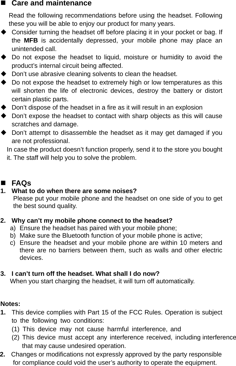  Care and maintenance Read the following recommendations before using the headset. Following these you will be able to enjoy our product for many years.   Consider turning the headset off before placing it in your pocket or bag. If the  MFB is accidentally depressed, your mobile phone may place an unintended call.   Do not expose the headset to liquid, moisture or humidity to avoid the product’s internal circuit being affected.   Don’t use abrasive cleaning solvents to clean the headset.   Do not expose the headset to extremely high or low temperatures as this will shorten the life of electronic devices, destroy the battery or distort certain plastic parts.   Don’t dispose of the headset in a fire as it will result in an explosion   Don’t expose the headset to contact with sharp objects as this will cause scratches and damage.   Don’t attempt to disassemble the headset as it may get damaged if you are not professional. In case the product doesn’t function properly, send it to the store you bought it. The staff will help you to solve the problem.      FAQs 1.  What to do when there are some noises? Please put your mobile phone and the headset on one side of you to get the best sound quality.  2.  Why can’t my mobile phone connect to the headset? a)  Ensure the headset has paired with your mobile phone; b)  Make sure the Bluetooth function of your mobile phone is active; c)  Ensure the headset and your mobile phone are within 10 meters and there are no barriers between them, such as walls and other electric devices.  3.  I can’t turn off the headset. What shall I do now? When you start charging the headset, it will turn off automatically.   Notes: 1.  This device complies with Part 15 of the FCC Rules. Operation is subject to the following two conditions:(1) This device may not cause harmful interference, and(2) This device must accept any interference received, including interference            that may cause undesired operation.       2.  Changes or modifications not expressly approved by the party responsible        for compliance could void the user’s authority to operate the equipment.  