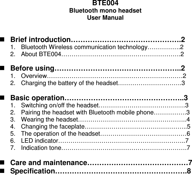 BTE004 Bluetooth mono headset User Manual    Brief introduction……………………………………….2 1.  Bluetooth Wireless communication technology…………….2 2.  About BTE004………………………………………………….2   Before using……………………………………………..2 1.  Overview…………………………………………………………2 2.  Charging the battery of the headset………………………….3   Basic operation…………………………………………..3 1.  Switching on/off the headset……………………………………3 2.  Pairing the headset with Bluetooth mobile phone…………….3 3.  Wearing the headset……………………………………………..4 4.  Changing the faceplate…………………………………………..5 5.  The operation of the headset……………………………………6 6.  LED indicator……………………………………………………..7 7.  Indication tone…………………………………………………….7   Care and maintenance……………………………………7  Specification……………………………………………….8   