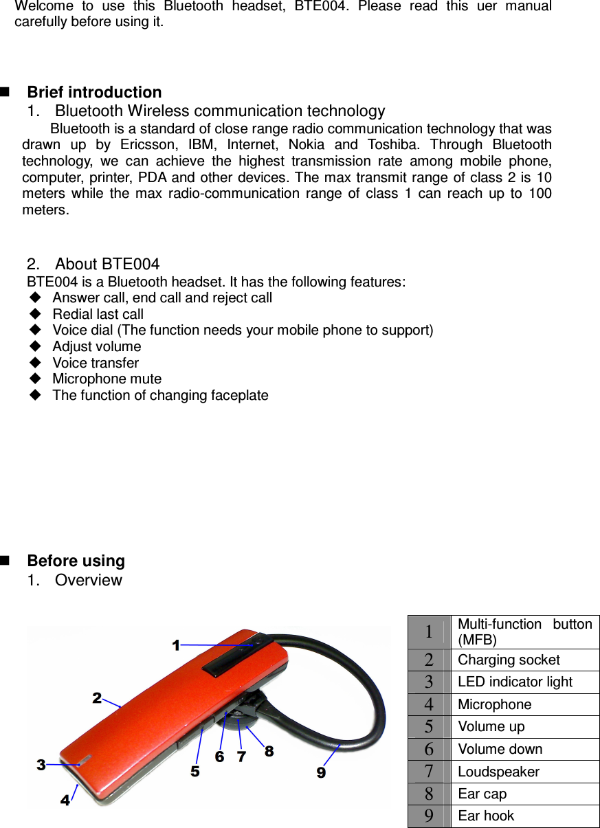 Welcome  to  use  this  Bluetooth  headset,  BTE004.  Please  read  this  uer  manual carefully before using it.     Brief introduction 1.  Bluetooth Wireless communication technology                     Bluetooth is a standard of close range radio communication technology that was drawn  up  by  Ericsson,  IBM,  Internet,  Nokia  and  Toshiba.  Through  Bluetooth technology,  we  can  achieve  the  highest  transmission  rate  among  mobile  phone, computer, printer, PDA and other devices. The max transmit range of class 2 is 10 meters  while  the  max  radio-communication  range  of  class  1  can  reach  up  to  100 meters.   2.  About BTE004 BTE004 is a Bluetooth headset. It has the following features:   Answer call, end call and reject call   Redial last call   Voice dial (The function needs your mobile phone to support)   Adjust volume   Voice transfer   Microphone mute   The function of changing faceplate          Before using 1.  Overview                1 Multi-function  button (MFB) 2 Charging socket 3 LED indicator light 4 Microphone 5 Volume up 6 Volume down 7 Loudspeaker 8 Ear cap 9 Ear hook 