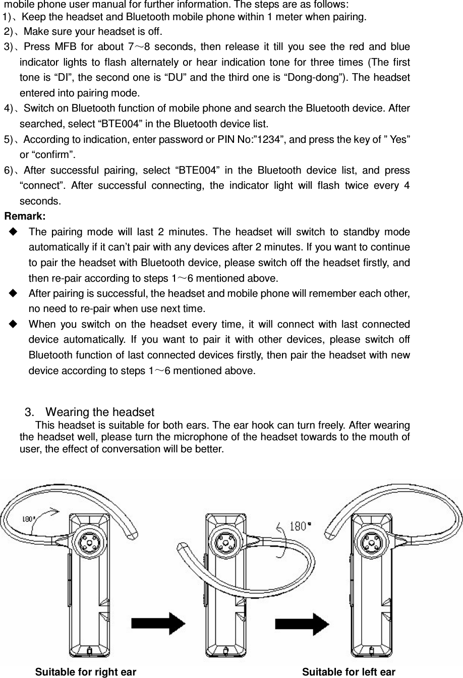 mobile phone user manual for further information. The steps are as follows: 1) Keep the headset and Bluetooth mobile phone within 1 meter when pairing. 2) Make sure your headset is off. 3) Press  MFB  for  about  7 8  seconds,  then  release  it  till  you  see  the  red  and  blue indicator  lights  to  flash  alternately  or  hear  indication  tone for  three  times  (The  first tone is “DI”, the second one is “DU” and the third one is “Dong-dong”). The headset entered into pairing mode. 4) Switch on Bluetooth function of mobile phone and search the Bluetooth device. After searched, select “BTE004” in the Bluetooth device list. 5) According to indication, enter password or PIN No:”1234”, and press the key of ” Yes” or “confirm”. 6) After  successful  pairing,  select  “BTE004”  in  the  Bluetooth  device  list,  and  press “connect”.  After  successful  connecting,  the  indicator  light  will  flash  twice  every  4 seconds. Remark:     The  pairing  mode  will  last  2  minutes.  The  headset  will  switch  to  standby  mode automatically if it can’t pair with any devices after 2 minutes. If you want to continue to pair the headset with Bluetooth device, please switch off the headset firstly, and then re-pair according to steps 1 6 mentioned above.   After pairing is successful, the headset and mobile phone will remember each other, no need to re-pair when use next time.   When  you  switch  on  the  headset  every  time,  it  will  connect  with  last  connected device  automatically.  If  you  want  to  pair  it  with  other  devices,  please  switch  off Bluetooth function of last connected devices firstly, then pair the headset with new device according to steps 1 6 mentioned above.   3.  Wearing the headset This headset is suitable for both ears. The ear hook can turn freely. After wearing the headset well, please turn the microphone of the headset towards to the mouth of user, the effect of conversation will be better.    Suitable for right ear                                  Suitable for left ear 