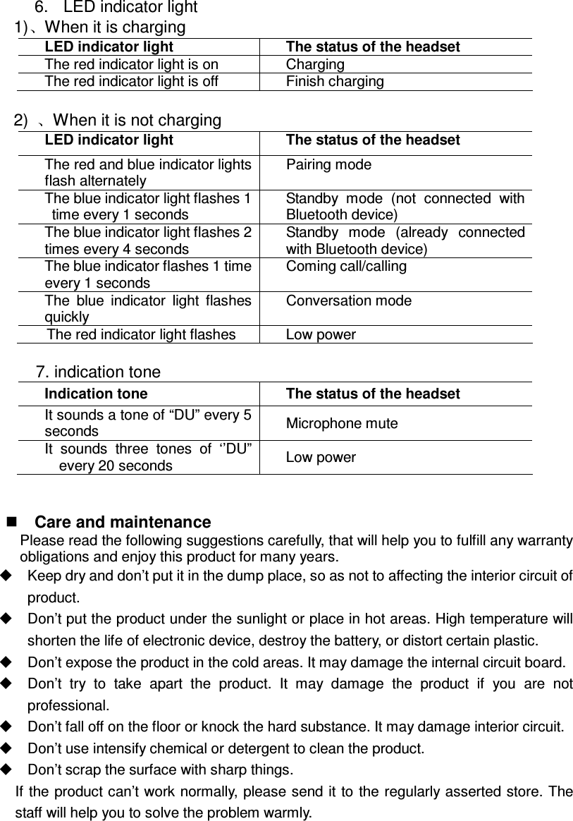  6.  LED indicator light 1) When it is charging LED indicator light  The status of the headset The red indicator light is on  Charging The red indicator light is off  Finish charging  2)  When it is not charging LED indicator light  The status of the headset The red and blue indicator lights flash alternately Pairing mode The blue indicator light flashes 1 time every 1 seconds Standby  mode  (not  connected  with Bluetooth device) The blue indicator light flashes 2 times every 4 seconds Standby  mode  (already  connected with Bluetooth device) The blue indicator flashes 1 time every 1 seconds Coming call/calling The  blue  indicator  light  flashes quickly Conversation mode The red indicator light flashes  Low power  7. indication tone Indication tone  The status of the headset It sounds a tone of “DU” every 5 seconds  Microphone mute It  sounds  three  tones  of  ‘’DU” every 20 seconds  Low power    Care and maintenance Please read the following suggestions carefully, that will help you to fulfill any warranty obligations and enjoy this product for many years.   Keep dry and don’t put it in the dump place, so as not to affecting the interior circuit of product.   Don’t put the product under the sunlight or place in hot areas. High temperature will shorten the life of electronic device, destroy the battery, or distort certain plastic.   Don’t expose the product in the cold areas. It may damage the internal circuit board.   Don’t  try  to  take  apart  the  product.  It  may  damage  the  product  if  you  are  not professional.   Don’t fall off on the floor or knock the hard substance. It may damage interior circuit.   Don’t use intensify chemical or detergent to clean the product.   Don’t scrap the surface with sharp things. If the product can’t work normally, please send it to  the regularly asserted store. The staff will help you to solve the problem warmly.      