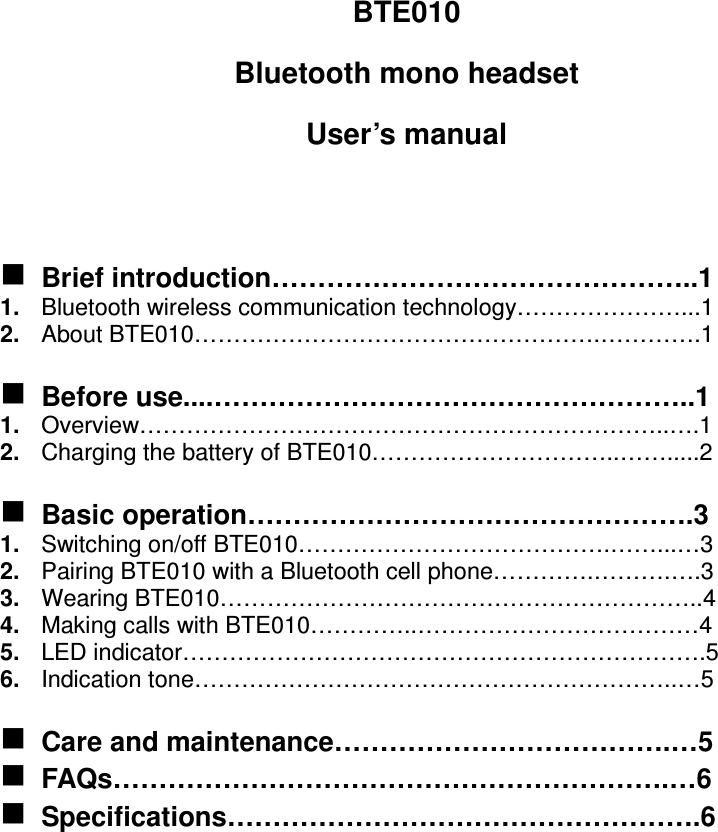 BTE010 Bluetooth mono headset User’s manual    Brief introduction………………………………………..1 1.  Bluetooth wireless communication technology…………………...1 2.  About BTE010…………………………………………….………….1   Before use....……………………………………………..1 1.  Overview…………………………………………………………..….1 2.  Charging the battery of BTE010…………………………..…….....2   Basic operation………………………………………….3 1.  Switching on/off BTE010………………………………….……...…3 2.  Pairing BTE010 with a Bluetooth cell phone………….……….….3 3.  Wearing BTE010……………………………………………………..4 4.  Making calls with BTE010…………..………………………………4 5.  LED indicator………………………………………………………….5 6.  Indication tone……………………………………………………..…5   Care and maintenance……………………………….…5  FAQs…………………………………………………….…6  Specifications…………………………………………….6                 