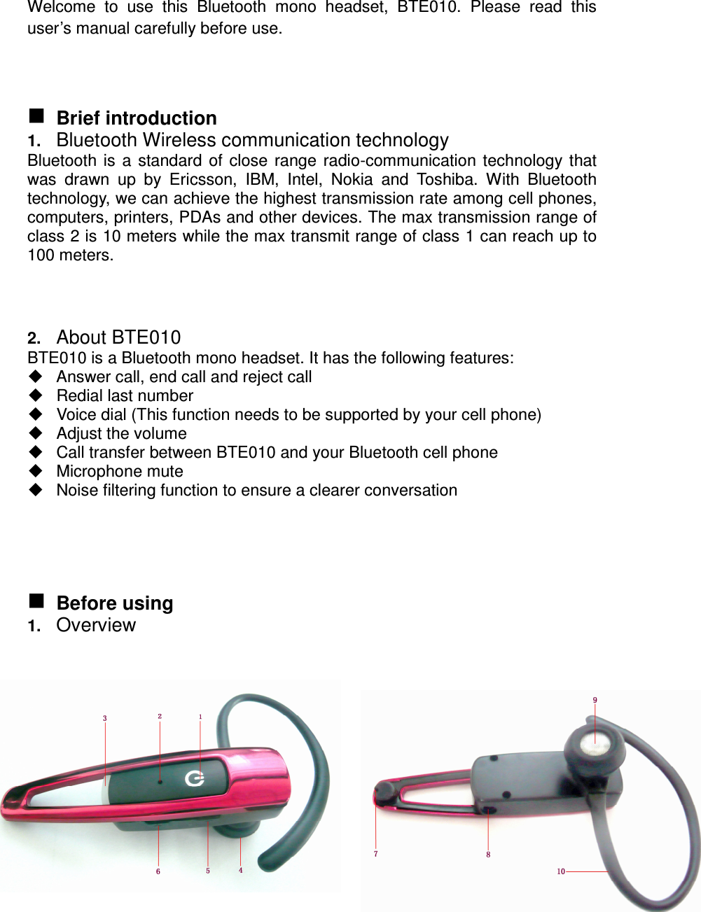 Welcome  to  use  this  Bluetooth  mono  headset,  BTE010.  Please  read  this user’s manual carefully before use.     Brief introduction 1. Bluetooth Wireless communication technology Bluetooth is a standard of close range radio-communication technology that was  drawn  up  by  Ericsson,  IBM,  Intel,  Nokia  and  Toshiba.  With  Bluetooth technology, we can achieve the highest transmission rate among cell phones, computers, printers, PDAs and other devices. The max transmission range of class 2 is 10 meters while the max transmit range of class 1 can reach up to 100 meters.   2. About BTE010 BTE010 is a Bluetooth mono headset. It has the following features:   Answer call, end call and reject call   Redial last number   Voice dial (This function needs to be supported by your cell phone)   Adjust the volume   Call transfer between BTE010 and your Bluetooth cell phone   Microphone mute   Noise filtering function to ensure a clearer conversation      Before using 1. Overview                 