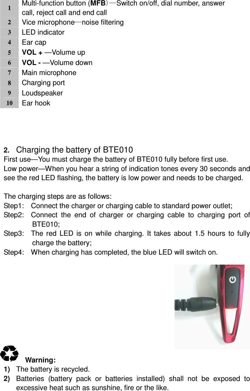 1 Multi-function button (MFB Switch on/off, dial number, answer call, reject call and end call2 Vice microphone noise filtering 3 LED indicator4 Ear cap5 VOL + —Volume up 6 VOL - —Volume down7 Main microphone8 Charging port9 Loudspeaker10 Ear hook    2. Charging the battery of BTE010 First use—You must charge the battery of BTE010 fully before first use. Low power—When you hear a string of indication tones every 30 seconds and see the red LED flashing, the battery is low power and needs to be charged.  The charging steps are as follows: Step1:    Connect the charger or charging cable to standard power outlet; Step2:    Connect  the  end  of  charger  or  charging  cable  to  charging  port  of BTE010; Step3:    The red LED  is on  while charging. It takes about  1.5 hours  to fully charge the battery; Step4:    When charging has completed, the blue LED will switch on.             Warning:   1)  The battery is recycled. 2)  Batteries  (battery  pack  or  batteries  installed)  shall  not  be  exposed  to excessive heat such as sunshine, fire or the like.   