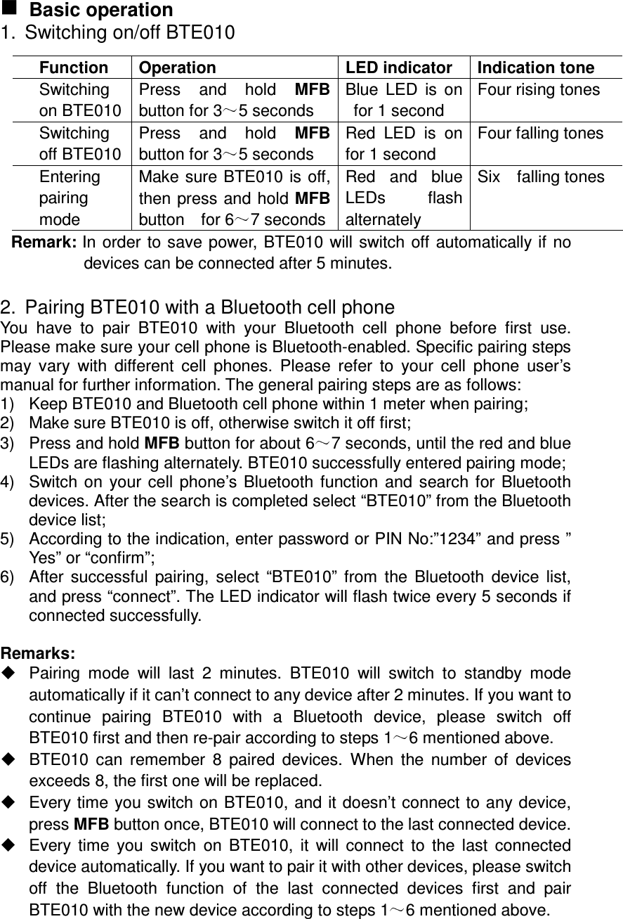   Basic operation 1.  Switching on/off BTE010 Remark: In order to save power, BTE010 will switch off automatically if no devices can be connected after 5 minutes.    2.  Pairing BTE010 with a Bluetooth cell phone You  have  to  pair  BTE010  with  your  Bluetooth  cell  phone  before  first  use. Please make sure your cell phone is Bluetooth-enabled. Specific pairing steps may  vary  with  different  cell  phones.  Please  refer  to  your  cell  phone  user’s manual for further information. The general pairing steps are as follows: 1)  Keep BTE010 and Bluetooth cell phone within 1 meter when pairing; 2)  Make sure BTE010 is off, otherwise switch it off first; 3)  Press and hold MFB button for about 6 7 seconds, until the red and blue LEDs are flashing alternately. BTE010 successfully entered pairing mode; 4)  Switch on your cell phone’s Bluetooth function and search for Bluetooth devices. After the search is completed select “BTE010” from the Bluetooth device list; 5)  According to the indication, enter password or PIN No:”1234” and press ” Yes” or “confirm”; 6)  After successful  pairing, select  “BTE010”  from  the Bluetooth  device list, and press “connect”. The LED indicator will flash twice every 5 seconds if connected successfully.  Remarks:     Pairing  mode  will  last  2  minutes.  BTE010  will  switch  to  standby  mode automatically if it can’t connect to any device after 2 minutes. If you want to continue  pairing  BTE010  with  a  Bluetooth  device,  please  switch  off BTE010 first and then re-pair according to steps 1 6 mentioned above.   BTE010  can  remember  8  paired  devices.  When  the  number  of  devices exceeds 8, the first one will be replaced.   Every time you switch on BTE010, and it doesn’t connect to any device, press MFB button once, BTE010 will connect to the last connected device.   Every time  you switch  on  BTE010,  it will  connect  to  the last  connected device automatically. If you want to pair it with other devices, please switch off  the  Bluetooth  function  of  the  last  connected  devices  first  and  pair BTE010 with the new device according to steps 1 6 mentioned above. Function  Operation  LED indicator  Indication tone Switching on BTE010 Press  and  hold  MFB button for 3 5 seconds Blue  LED  is  on for 1 second Four rising tones Switching off BTE010 Press  and  hold  MFB button for 3 5 seconds Red  LED  is  on for 1 second Four falling tones Entering pairing mode Make sure BTE010 is off, then press and hold MFB button    for 6 7 seconds Red  and  blue LEDs  flash alternately Six    falling tones 