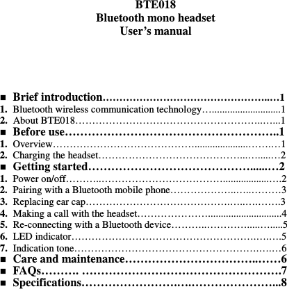   BTE018 Bluetooth mono headset User’s manual       Brief introduction…………………………………………..…1 1. Bluetooth wireless communication technology…...........................1 2. About BTE018………………………………………………..…...1  Before use………………………………………………..1 1. Overview…………………………………….....................…….…1 2. Charging the headset……………………………………...….....…2  Getting started……………………………………......…2 1. Power on/off………..………………………………..................….2 2. Pairing with a Bluetooth mobile phone………………..…..………3 3. Replacing ear cap…………………………………….…..….…….3 4. Making a call with the headset………………….............................4 5. Re-connecting with a Bluetooth device………..………….....….....5 6. LED indicator……………………………………………….….….5 7. Indication tone……………………………………………….….…6  Care and maintenance……………………………..……6  FAQs………. …………………………………………….7  Specifications…………………….….…………………...8             