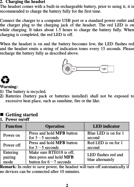  2. Charging the headset The headset comes with a built-in rechargeable battery, prior to using it, it is recommended to charge the battery fully for the first time.  Connect the charger to a computer USB port or a standard power outlet and the  charger  plug  to  the  charging  jack  of  the  headset.  The  red  LED  is  on while  charging.  It  takes  about  1.5  hours  to  charge  the  battery  fully.  When charging is completed, the red LED is off.  When the  headset  is  on  and the  battery  becomes  low,  the  LED  flashes  red and the headset  emits a string of  indication tones every  15  seconds. Please recharge the battery fully as described above.       Warning: 1) The battery is recycled. 2) Batteries  (battery  pack  or  batteries  installed)  shall  not  be  exposed  to excessive heat place, such as sunshine, fire or the like.    Getting started 1. Power on/off Function  Operation  LED indicator Power on  Press and hold MFB button for 3 5 seconds Blue LED is on for 1 second Power off  Press and hold MFB button for 3 5 seconds Red LED is on for 1 second Entering pairing mode Make sure BTE018 is off, then press and hold MFB button for 6 7 seconds LED flashes red and blue alternately Remark: In order to save power, the headset will turn off automatically if no devices can be connected after 10 minutes.     2 
