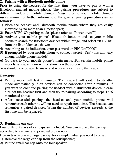  2. Pairing with a Bluetooth mobile phone Prior  to  using  the  headset  for  the  first  time,  you  have  to  pair  it  with  a Bluetooth-enabled  mobile  phone.  The  pairing  procedures  are  subject  to different  models  of  mobile  phones.  Please  refer  to  your  mobile  phone’s user’s manual for further information. The general pairing procedures are as follows: 1) Place  the  headset  and  Bluetooth  mobile  phone  where  they  are  easily viewable by no more than 1 meter apart; 2) Enter BTE018’s pairing mode (please refer to “Power on/off”); 3) Activate  your  mobile  phone’s  Bluetooth  function  and  set  your  mobile phone to search for Bluetooth devices within range, and select “BTE018” from the list of devices shown; 4) According to the indication, enter password or PIN No:”0000” 5) If prompted by your mobile phone to connect, select “Yes” (this will vary among mobile phone models); 6) Go  back  to  your  mobile  phone’s  main  menu.  For  certain  mobile  phone models, a headset icon will be shown on the screen.   You should now be able to make and receive a call using the headset.  Remarks:    Pairing  mode  will  last  2  minutes.  The  headset  will  switch  to  standby mode  automatically  if  on  devices  can  be  connected  after  2  minutes.  If you want to continue pairing the headset with a Bluetooth device, please turn off the headset  first and then try re-pairing according to  steps  1 6 mentioned above.  After  successful  pairing,  the  headset  and  your  mobile  phone  will remember each other, it will no need to repair next time. The headset can remember 8 paired devices. When the number of devices exceeds 8, the first one will be replaced.   3. Replacing ear cap Four different sizes of ear caps are included. You can replace the ear cap according to ear size and personal preferences. Herein take replacing large ear cap for example, what you need to do are: 1) Remove the large ear cap from the loudspeaker; 2) Put the small ear cap onto the loudspeaker.   3 