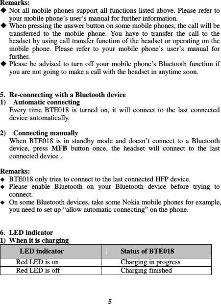  Remarks:  Not all mobile phones  support all functions listed above. Please refer to your mobile phone’s user’s manual for further information.  When pressing the answer button on some mobile phones, the call will be transferred  to  the  mobile  phone.  You  have  to  transfer  the  call  to  the headset by using call transfer function of the headset or operating on the mobile  phone.  Please  refer  to  your  mobile  phone’s  user’s  manual  for further.  Please  be  advised to  turn off your  mobile phone’s Bluetooth function  if you are not going to make a call with the headset in anytime soon.   5. Re-connecting with a Bluetooth device 1)    Automatic connecting Every  time  BTE018  is  turned  on,  it  will  connect  to  the  last  connected device automatically.  2)    Connecting manually When  BTE018  is  in  standby  mode  and  doesn’t  connect  to  a  Bluetooth device,  press  MFB  button  once,  the  headset  will  connect  to  the  last connected device .  Remarks:  BTE018 only tries to connect to the last connected HFP device.  Please  enable  Bluetooth  on  your  Bluetooth  device  before  trying  to connect.  On some Bluetooth devices, take some Nokia mobile phones for example, you need to set up “allow automatic connecting” on the phone.   6. LED indicator 1) When it is charging LED indicator  Status of BTE018 Red LED is on  Charging in progress Red LED is off  Charging finished    5 