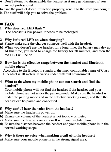   Don’t attempt to disassemble the headset as it may get damaged if you are not professional. In case the product doesn’t function properly, send it to the store you bought it. The staff will help you to solve the problem.    FAQs 1 Why does red LED flash ? The headset is low power, it needs to be recharged.  2 Why isn’t red LED on when charging? a) Please make sure the charger connects well with the headset; b) When you doesn’t use the headset for a long time, the battery may dry up. At this time, you need to charge the battery for 30 minutes, and then the red LED will be on.  3 How far is the effective range between the headset and Bluetooth mobile phone? According to the Bluetooth standard, the max. controllable range of Class II headset is 10 meters. It varies under different environment.  4 What to do when my mobile phone can not search and find the headset? Your mobile phone will not find the headset if the headset and your mobile phone are not under the pairing mode. Make sure the headset is under the pairing mode and in the effective working range, and then the headset can be paired and connected.  5 Why can’t I hear the voice from the headset? a) Make sure the headset is power on; b) Ensure the volume of the headset is not too low or mute; c) Make sure the headset connects well with your mobile phone; d) Ensure the distance between the headset and your mobile phone is in the normal working scope.  6 Why is there no voice when making a call with the headset? a) Make sure your mobile phone is in the strong signal area;   7 