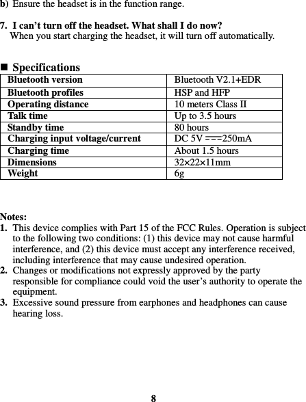  b) Ensure the headset is in the function range.  7. I can’t turn off the headset. What shall I do now? When you start charging the headset, it will turn off automatically.    Specifications Bluetooth version    Bluetooth V2.1+EDR   Bluetooth profiles    HSP and HFP   Operating distance    10 meters Class II   Talk time    Up to 3.5 hours   Standby time  80 hours   Charging input voltage/current    DC 5V 250mA   Charging time    About 1.5 hours   Dimensions    32×22×11mm   Weight    6g      Notes: 1. This device complies with Part 15 of the FCC Rules. Operation is subject to the following two conditions: (1) this device may not cause harmful interference, and (2) this device must accept any interference received, including interference that may cause undesired operation. 2. Changes or modifications not expressly approved by the party responsible for compliance could void the user’s authority to operate the equipment. 3. Excessive sound pressure from earphones and headphones can cause hearing loss.        8 