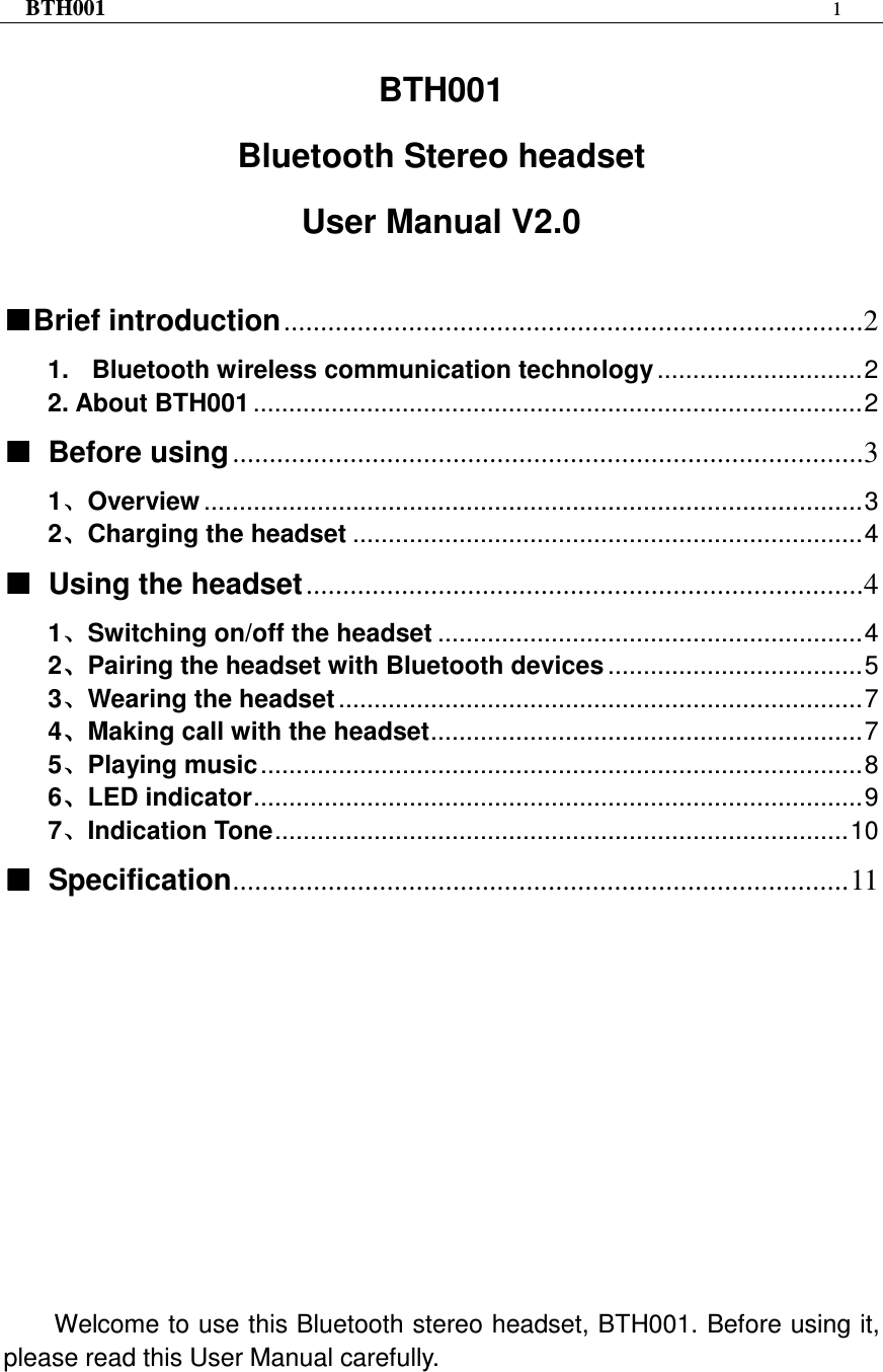 BTH001  1   BTH001 Bluetooth Stereo headset User Manual V2.0   ■■■■Brief introduction...............................................................................2 1. Bluetooth wireless communication technology .............................2 2. About BTH001 ......................................................................................2 ■■■■ Before using......................................................................................3 1、、、、Overview .............................................................................................3 2、、、、Charging the headset ........................................................................4 ■■■■  Using the headset............................................................................4 1、、、、Switching on/off the headset ............................................................4 2、、、、Pairing the headset with Bluetooth devices ....................................5 3、、、、Wearing the headset ..........................................................................7 4、、、、Making call with the headset.............................................................7 5、、、、Playing music.....................................................................................8 6、、、、LED indicator......................................................................................9 7、、、、Indication Tone.................................................................................10 ■■■■  Specification....................................................................................11             Welcome to use this Bluetooth stereo headset, BTH001. Before using it, please read this User Manual carefully.     