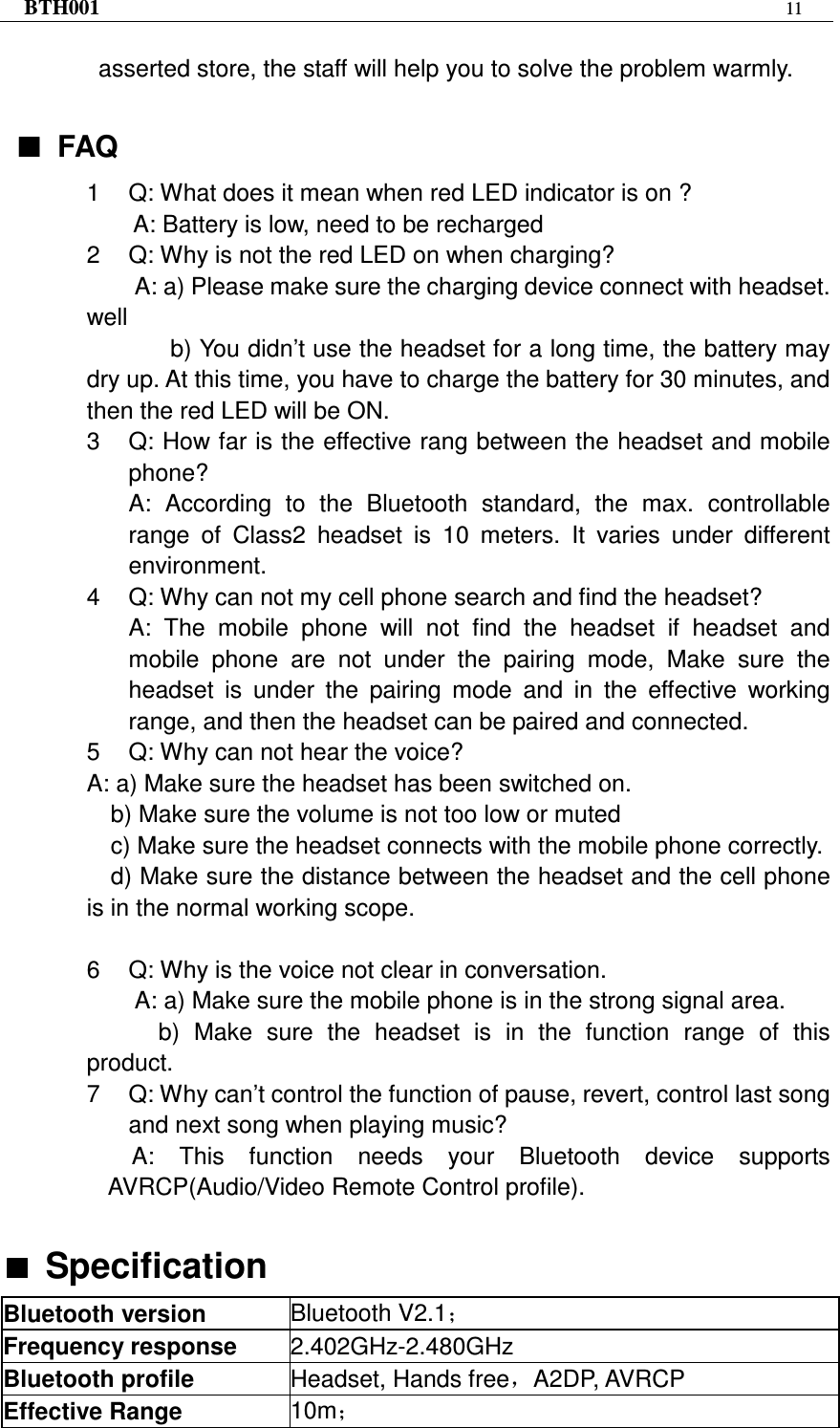 BTH001  11   asserted store, the staff will help you to solve the problem warmly.  ■■■■ FAQ 1  Q: What does it mean when red LED indicator is on ? A: Battery is low, need to be recharged   2  Q: Why is not the red LED on when charging? A: a) Please make sure the charging device connect with headset. well   b) You didn’t use the headset for a long time, the battery may dry up. At this time, you have to charge the battery for 30 minutes, and then the red LED will be ON. 3  Q: How far is the effective rang between the headset and mobile phone? A:  According  to  the  Bluetooth  standard,  the  max.  controllable range  of  Class2  headset  is  10  meters.  It  varies  under  different environment. 4  Q: Why can not my cell phone search and find the headset? A:  The  mobile  phone  will  not  find  the  headset  if  headset  and mobile  phone  are  not  under  the  pairing  mode,  Make  sure  the headset  is  under  the  pairing  mode  and  in  the  effective  working range, and then the headset can be paired and connected. 5  Q: Why can not hear the voice? A: a) Make sure the headset has been switched on.     b) Make sure the volume is not too low or muted c) Make sure the headset connects with the mobile phone correctly. d) Make sure the distance between the headset and the cell phone is in the normal working scope.  6  Q: Why is the voice not clear in conversation.   A: a) Make sure the mobile phone is in the strong signal area. b)  Make  sure  the  headset  is  in  the  function  range  of  this product. 7  Q: Why can’t control the function of pause, revert, control last song and next song when playing music? A:  This  function  needs  your  Bluetooth  device  supports AVRCP(Audio/Video Remote Control profile).  ■■■■ Specification Bluetooth version  Bluetooth V2.1； Frequency response  2.402GHz-2.480GHz Bluetooth profile  Headset, Hands free，A2DP, AVRCP Effective Range  10m； 