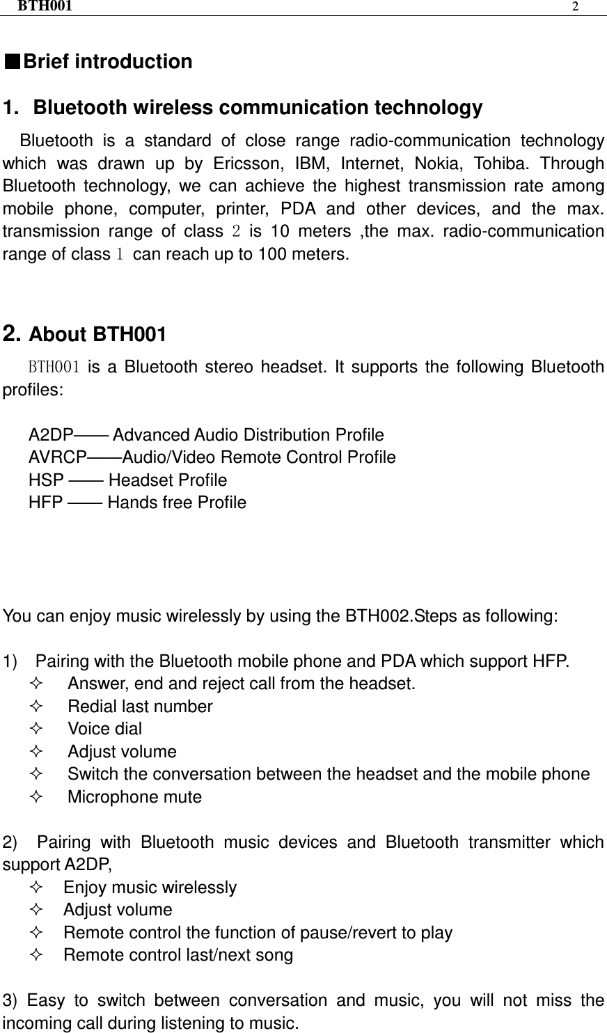 BTH001  2   ■■■■Brief introduction    1.  Bluetooth wireless communication technology Bluetooth  is  a  standard  of  close  range  radio-communication  technology which  was  drawn  up  by  Ericsson,  IBM,  Internet,  Nokia,  Tohiba.  Through Bluetooth  technology,  we  can  achieve  the  highest  transmission  rate  among mobile  phone,  computer,  printer,  PDA  and  other  devices,  and  the  max. transmission  range  of  class  2 is  10  meters  ,the  max.  radio-communication range of class 1 can reach up to 100 meters.   2. About BTH001 BTH001  is  a  Bluetooth  stereo  headset.  It  supports  the  following  Bluetooth profiles:  A2DP—— Advanced Audio Distribution Profile AVRCP——Audio/Video Remote Control Profile HSP —— Headset Profile   HFP —— Hands free Profile         You can enjoy music wirelessly by using the BTH002.Steps as following:  1)    Pairing with the Bluetooth mobile phone and PDA which support HFP.   Answer, end and reject call from the headset.   Redial last number   Voice dial   Adjust volume   Switch the conversation between the headset and the mobile phone     Microphone mute  2)    Pairing  with  Bluetooth  music  devices  and  Bluetooth  transmitter  which support A2DP,   Enjoy music wirelessly   Adjust volume   Remote control the function of pause/revert to play   Remote control last/next song  3) Easy  to  switch  between  conversation  and  music,  you  will  not  miss  the incoming call during listening to music. 