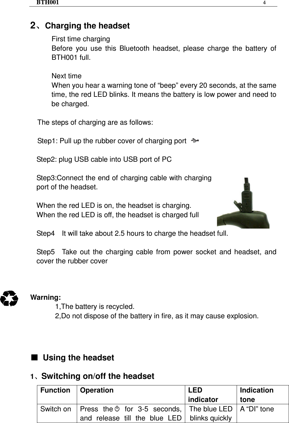 BTH001  4   2、、、、Charging the headset First time charging Before  you  use  this  Bluetooth  headset,  please  charge  the  battery  of BTH001 full.  Next time When you hear a warning tone of “beep” every 20 seconds, at the same time, the red LED blinks. It means the battery is low power and need to be charged.  The steps of charging are as follows:  Step1: Pull up the rubber cover of charging port    Step2: plug USB cable into USB port of PC  Step3:Connect the end of charging cable with charging port of the headset.  When the red LED is on, the headset is charging. When the red LED is off, the headset is charged full  Step4    It will take about 2.5 hours to charge the headset full.  Step5    Take  out  the  charging  cable  from  power  socket  and  headset,  and cover the rubber cover    Warning:   1,The battery is recycled. 2,Do not dispose of the battery in fire, as it may cause explosion.    ■■■■  Using the headset   1、、、、Switching on/off the headset Function  Operation  LED indicator Indication tone Switch on  Press  the   for  3-5  seconds, and  release  till  the  blue  LED The blue LED blinks quickly A “DI” tone 